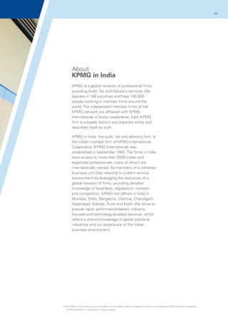 100

About
KPMG in India
KPMG is a global network of professional firms
providing Audit, Tax and Advisory services. We
operate in 146 countries and have 140,000
people working in member firms around the
world. The independent member firms of the
KPMG network are affiliated with KPMG
International, a Swiss cooperative. Each KPMG
firm is a legally distinct and separate entity and
describes itself as such.
KPMG in India, the audit, tax and advisory firm, is
the Indian member firm of KPMG International
Cooperative (KPMG International) was
established in September 1993. The firms in India
have access to more than 3500 Indian and
expatriate professionals, many of whom are
internationally trained. As members of a cohesive
business unit they respond to a client service
environment by leveraging the resources of a
global network of firms, providing detailed
knowledge of local laws, regulations, markets
and competition. KPMG has offices in India in
Mumbai, Delhi, Bangalore, Chennai, Chandigarh,
Hyderabad, Kolkata, Pune and Kochi. We strive to
provide rapid, performance-based, industryfocused and technology-enabled services, which
reflect a shared knowledge of global and local
industries and our experience of the Indian
business environment.

© 2011 KPMG, an Indian Partnership and a member firm of the KPMG network of independent member firms affiliated with KPMG International Cooperative
(“KPMG International”), a Swiss entity. All rights reserved.

 