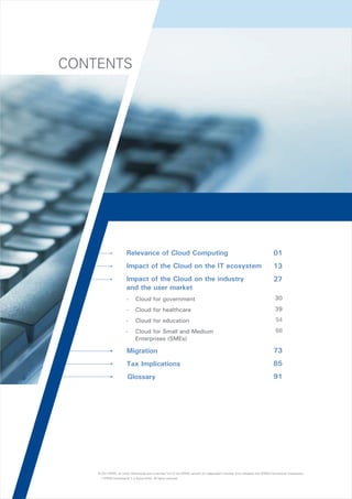 CONTENTS

?
Relevance
?
Impact

of Cloud Computing

of the Cloud on the IT ecosystem

?
Impact

01
13

of the Cloud on the industry
and the user market

27

-

Cloud for government

30

-

Cloud for healthcare

39

-

Cloud for education

54

-

Cloud for Small and Medium
Enterprises (SMEs)

68

?
Migration

73

?
Tax Implications

85

?
Glossary

91

© 2011 KPMG, an Indian Partnership and a member firm of the KPMG network of independent member firms affiliated with KPMG International Cooperative
(“KPMG International”), a Swiss entity. All rights reserved.

 