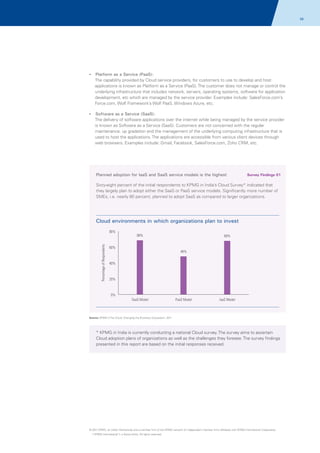 06

? as a Service (PaaS):
Platform

The capability provided by Cloud service providers, for customers to use to develop and host
applications is known as Platform as a Service (PaaS). The customer does not manage or control the
underlying infrastructure that includes network, servers, operating systems, software for application
development, etc which are managed by the service provider. Examples include: SalesForce.com’s
Force.com, Wolf Framework’s Wolf PaaS, Windows Azure, etc.
?
Software as a Service (SaaS):

The delivery of software applications over the internet while being managed by the service provider
is known as Software as a Service (SaaS). Customers are not concerned with the regular
maintenance, up gradation and the management of the underlying computing infrastructure that is
used to host the applications. The applications are accessible from various client devices through
web browsers. Examples include: Gmail, Facebook, SalesForce.com, Zoho CRM, etc.

Planned adoption for IaaS and SaaS service models is the highest

Survey Findings 01

Sixty-eight percent of the initial respondents to KPMG in India’s Cloud Survey* indicated that
they largely plan to adopt either the SaaS or PaaS service models. Significantly more number of
SMEs, i.e. nearly 80 percent, planned to adopt SaaS as compared to larger organizations.

Cloud environments in which organizations plan to invest

Percentage of Respondents

80%

68%

60%

68%

48%

40%

20%

0%
SaaS Model

PaaS Model

IaaS Model

Source: KPMG's The Cloud: Changing the Business Ecosystem, 2011

* KPMG in India is currently conducting a national Cloud survey. The survey aims to ascertain
Cloud adoption plans of organizations as well as the challenges they foresee. The survey findings
presented in this report are based on the initial responses received.

© 2011 KPMG, an Indian Partnership and a member firm of the KPMG network of independent member firms affiliated with KPMG International Cooperative
(“KPMG International”), a Swiss entity. All rights reserved.

 