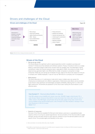 09

Drivers and challenges of the Cloud
Drivers and challenges of the Cloud

Figure 06

Macro Forces

Macro Forces
Improvements in
bandwidth, commodity
server market, grid
computing & database,
and network storage
systems

?
Pay-as-you-go

? security
Privacy and

? On-demand
Virtual and

?and availability
Reliability

?
Agility, Flexibility and Elasticity

?and execution risks
Transition

?
Multi - Tenancy

?
Limited scope for customization

?
Ease of Implementation

?
Cultural resistance

?
Pooled Resources

? ambiguity
Regulatory

Different data privacy
standards in different
regions, no standard
code for cloud, taxation
issues and lack of
technical personnel

?
Issues of taxation

DRIVERS

CHALLENGES

Source: KPMG’s The Cloud: Changing the Business Ecosystem, 2011

Drivers of the Cloud
?
Pay-as-you-go

model:
The Cloud reduces the significant upfront capital expenditure which is needed to purchase and
maintain IT infrastructure like hardware and software systems. Pricing in the Cloud is done on a usagebased or subscription-based model which converts fixed into variable costs. The advantage of being
cost-efficient makes the Cloud an attractive option, especially for SMEs. According to a study, Cloudbased services generate higher cost differential for smaller companies in comparison to large
enterprises. While the cost savings per employee through usage of the Cloud was nearly ten times for
a company with 10,000 employees, it was as much as 109 times for a company with 10 employees9.

?
Multi-tenancy:

The Cloud resources run in multi-tenancy mode which means multiple users can access the
infrastructure simultaneously from different organizations. Multi-tenancy also allows service providers
of the Cloud to take significant cost advantages and better profitability, allowing them to make more
R&D investments. The benefits are passed-on to the Cloud users making the Cloud solution a costeffective option.

Case Example 01 - Cloud providing flexibility of resources
Indy 500 website (www.indy500.com) stores more than 100,000 images using Amazon S3. It
uses Amazon Elastic Compute Cloud (EC2) to host and stream live motor sport races to over 3.1
million visitors. Indy 500 began using Amazon S3 as the peak usage during races could not be
accommodated using internal infrastructure. Use of Amazon EC2 also resulted in savings of more
than 50 percent in the firm's costs.
Source: Amazon

?
Elasticity

of resources:
Services of the Cloud are available On-Demand which allows customers to upscale/downscale
capacity without incurring any capital expenditures. Service providers of the Cloud are able to juggle
between servers and data centers to shift resource utilization as per the demand patterns and user
specific SLAs. This provides agility and flexibility to the users.

9. Merrill Lynch Analysis; 'the Cloud Wars: $100+ billion at stake', May 2008

© 2011 KPMG, an Indian Partnership and a member firm of the KPMG network of independent member firms affiliated with KPMG International Cooperative
(“KPMG International”), a Swiss entity. All rights reserved.

 