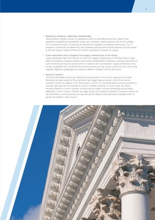 12
03

?
Regulatory

ambiguity, especially internationally:
Cloud vendors choose a center for operations which is cost-effective and can support their
operations (availability of bandwidth, power, etc.) However, these locations may not be suitable
from a customer’s point of view due to security and regulatory compliance restrictions. E.g. IT
projects in Canada are not allowed to use US-based hosting environments because US has access
to all such projects under its Patriot Act which could lead to a breach of privacy.

?
Costs

associated with a migration from legacy infrastructure to the Cloud:
Large companies may find it difficult to move from legacy infrastructure to the Cloud due to high
level of complexity of legacy systems and limited interoperability. Moreover, existing investments in
such infrastructure may not provide short to medium term cost benefits. Legacy architecture may
not be compatible with virtualized Cloud environments and may involve a time and cost consuming
upgrade. Migration challenges are covered in detail in Chapter 4 of this document.

?
Issues

of taxation:
The Cloud processes need to be monitored continuously to minimize tax exposures and risks.
Revenues accrued using the Cloud services may trigger taxation issues in the Cloud service
provider’s country as well as in the Cloud user’s country. E.g. the Cloud allows service providers to
provision services over the internet to users in multiple countries. In such a case, the Cloud
services offered to a user in another country may be subject to local withholding tax and valueadded tax in user’s country. Another tax angle can be with respect to location of vendor’s servers as
tax authorities in some countries can say that profits related to that permanent establishment of
server are taxable in their country.

© 2011 KPMG, an Indian Partnership and a member firm of the KPMG network of independent member firms affiliated with KPMG International Cooperative
(“KPMG International”), a Swiss entity. All rights reserved.

 