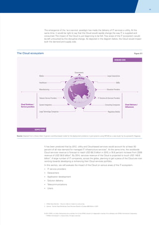 14

The emergence of the ‘as a service’ paradigm has made the delivery of IT services a utility. At the
same time, it would be right to say that the Cloud would rapidly change the way IT is supplied and
consumed. The impact of the Cloud is just beginning to be felt. Few areas of the IT ecosystem would
be left untouched by this disruptive change. As depicted in the diagram below, the Cloud would impact
both the demand and supply side.

The Cloud ecosystem

Figure 01
DEMAND SIDE

Governments
Media

Large Corporations

THE CLOUD

Healthcare

SMEs
Education Providers

Manufacturing

Telecom Service Providers
Cloud Solutions /
Service providers

IT Solutions & Services Providers

System Integrators
Large Technology Companies

Consulting Companies

Cloud Advisors /
Influencers

Regulatory Bodies

SUPPLY SIDE
Source: Adapted from a thesis titled 'A generic workflow-based model for the deployment problems in grid systems using MPIAB as a case study" by Guruprasad B. Nagaraja

It has been predicted that by 2012, utility and Cloud-based services would account for at least 50
percent of all new demand for managed IT infrastructure services1. At the same time, the worldwide
Cloud services revenue is forecast to reach USD 68.3 billion in 2010, a 16.6 percent increase from 2009
revenue of USD 58.6 billion2. By 2014, services revenue of the Cloud is projected to touch USD 148.8
billion2. A large number of IT companies, across the globe, planning to get a piece of the Cloud are now
working towards developing or enhancing their Cloud services portfolio.
In this section, we will evaluate the impact of the Cloud on various areas of the IT ecosystem.
?
IT service providers
?
Datacenters
?
Application development
? delivery
Solution
?
Telecommunications
?
Users.

1. ZDNet Asia (Gartner); ' Cloud to make an impact on outsourcing'
2. Gartner; 'Gartner Says Worldwide Cloud Services Market to Surpass $68 Billion in 2010'

© 2011 KPMG, an Indian Partnership and a member firm of the KPMG network of independent member firms affiliated with KPMG International Cooperative
(“KPMG International”), a Swiss entity. All rights reserved.

 