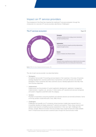 15

Impact on IT service providers
The emergence of the Cloud has impacted the traditional IT services ecosystem through the
introduction of a new set of IT service providers identified as 'Challengers'.

The IT services ecosystem

Figure 02

Strategists
Companies providing business strategy, process improvement,
and audit consulting services

Implementers
IT Solutions and Services companies providing implementation,
migration & support services

Vendors
Creators of hardware and software solutions

Challengers
Companies having compelling business models that led to the creation
of computing systems that are now being sold as Cloud services

Source: KPMG's The Cloud: Changing the Business Ecosystem, 2011

The role of each service provider is as described below:
?
Strategists:

Companies that provide IT Consulting services based on their expertise in the areas of business
strategy development, business performance improvement, and audit services, etc would be
Strategists. These companies also help customers source / develop applications that help meet
their business objectives.
?
Implementers:

Implementers are the providers of custom application development, application management,
implementation, migration, etc. services. In other words, all IT solutions and services companies
and system integrators would fall under this category.
?
Vendors:

Providers of proprietary computing hardware and software solutions are termed as Vendors. Some
of the key vendors include Microsoft, Cisco, IBM, HP etc.
,
?
Challengers:

Challengers are typically non–IT companies whose business models have required them to
innovatively develop and deploy advanced IT solutions and systems. These unique solutions and
systems have become compelling business propositions in their own right. Challengers like
Amazon, Google, Telecommunication Service providers have moved forward and made available
their IT infrastructure and services to external users through the Cloud services model.

© 2011 KPMG, an Indian Partnership and a member firm of the KPMG network of independent member firms affiliated with KPMG International Cooperative
(“KPMG International”), a Swiss entity. All rights reserved.

 