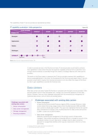 16

The capabilities of each IT service provider are represented as below:

IT capability evaluation: India perspective
CLOUD OFFERING
VENDOR TYPE

Figure 03

STRATEGY

DESIGN

IMPLEMENT

SUPPORT

MAINTAIN

Strategists
Implementers
Vendors
Challengers

CAPABILITY
None

Significant
Source: KPMG's The Cloud: Changing the Business Ecosystem, 2011

In order to provide services in the Cloud environment, IT service providers would need to enhance
their capabilities in areas where they lack the expertise. Capability enhancements could either occur
through internal initiatives or externally through the creation of strategic alliances with other service
providers.
The advent of the Cloud makes it imperative that IT service providers reassess their capabilities to
ensure sustainable growth in the future. As the demand for the Cloud services keeps rising, IT service
providers would need to revamp their business processes to not only reflect the impact of the Cloud
but also to gain capabilities to provide the Cloud services.

Data centers
Most data centers are either hosted On-Premise or co-located with third party service providers. CIOs
perceive greater control if they themselves own, manage, and control the operations of their data
centers. However, there are many challenges associated with the ownership and management of
traditional data centers, some of which are provided below:

Challenges associated with existing data centers
Challenges associated with
existing data centers

? consumption:
Power

? consumption
Power
?
Data center management
? management
Storage
? availability
Ensuring

A report by the Environmental Protection Agency (EPA) on energy efficiency in data
centers states that energy usage at data centers doubled between 2000 and 2006,
and is poised to double again by 20113. The report also highlighted that the US used 61
billion kilowatt-hours of power (1.5% of total production) for data centers and servers
in 2006 – a total cost of USD 4.5 billion3.
?
Data center management:

Adequate monitoring and management is the primary concern of data center
managers4. Data centers are getting increasingly difficult to manage on account of the
complexity involved. As such, data center managers need to adopt a proactive
approach to manage these facilities which requires investments in the form of time
and money.
3. Arstechnia; 'EPA: Power usage in data centers could double by 2011'
4. The 2010 Data Center Users' Group survey

© 2011 KPMG, an Indian Partnership and a member firm of the KPMG network of independent member firms affiliated with KPMG International Cooperative
(“KPMG International”), a Swiss entity. All rights reserved.

 