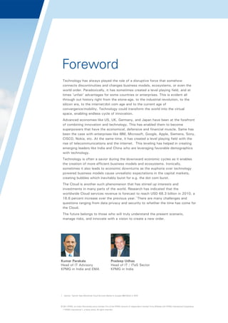 Foreword
Technology has always played the role of a disruptive force that somehow
connects discontinuities and changes business models, ecosystems, or even the
world order. Paradoxically, it has sometimes created a level playing field, and at
times 'unfair' advantages for some countries or enterprises. This is evident all
through out history right from the stone-age, to the industrial revolution, to the
silicon era, to the internet/dot com age and to the current age of
convergence/mobility. Technology could transform the world into the virtual
space, enabling endless cycle of innovation.
Advanced economies like US, UK, Germany, and Japan have been at the forefront
of combining innovation and technology. This has enabled them to become
superpowers that have the economical, defensive and financial muscle. Same has
been the case with enterprises like IBM, Microsoft, Google, Apple, Siemens, Sony,
CISCO, Nokia, etc. At the same time, it has created a level playing field with the
rise of telecommunications and the internet. This leveling has helped in creating
emerging leaders like India and China who are leveraging favorable demographics
with technology.
Technology is often a savior during the downward economic cycles as it enables
the creation of more efficient business models and ecosystems. Ironically,
sometimes it also leads to economic downturns as the euphoria over technology
powered business models cause unrealistic expectations in the capital markets,
creating bubbles which inevitably burst for e.g. the dot com burst.
The Cloud is another such phenomenon that has stirred up interests and
investments in many parts of the world. Research has indicated that the
worldwide Cloud services revenue is forecast to reach USD 68.3 billion in 2010, a
16.6 percent increase over the previous year.1 There are many challenges and
questions ranging from data privacy and security to whether the time has come for
the Cloud.
The future belongs to those who will truly understand the present scenario,
manage risks, and innovate with a vision to create a new order.

Kumar Parakala
Head of IT Advisory
KPMG in India and EMA

Pradeep Udhas
Head of IT / ITeS Sector
KPMG in India

1. Gartner, 'Gartner Says Worldwide Cloud Services Market to Surpass $68 Billion in 2010'

© 2011 KPMG, an Indian Partnership and a member firm of the KPMG network of independent member firms affiliated with KPMG International Cooperative
(“KPMG International”), a Swiss entity. All rights reserved.

 