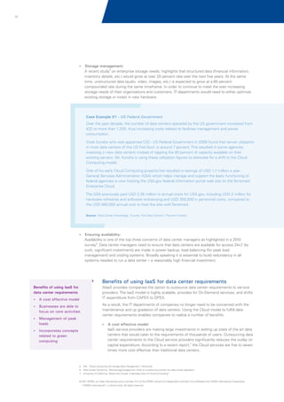17

? management:
Storage

A recent study5 on enterprise storage needs, highlights that structured data (financial information,
inventory details, etc.) would grow at over 20 percent rate over the next five years. At the same
time, unstructured data (audio, video, images, etc.) is expected to grow at a 60 percent
compounded rate during the same timeframe. In order to continue to meet the ever increasing
storage needs of their organizations and customers, IT departments would need to either optimize
existing storage or invest in new hardware.

Case Example 01 - US Federal Government
Over the past decade, the number of data centers operated by the US government increased from
432 to more than 1,200, thus increasing costs related to facilities management and power
consumption.
Vivek Kundra who was appointed CIO - US Federal Government in 2009 found that server utilization
in most data centers of the US Fed Govt. is around 7 percent. This resulted in some agencies
investing in new data centers instead of tapping the 93 percent of capacity available on their
existing servers. Mr. Kundra is using these utilization figures to advocate for a shift to the Cloud
Computing model.
One of his early Cloud Computing projects has resulted in savings of USD 1.7 million a year.
General Services Administration (GSA) which helps manage and support the basic functioning of
federal agencies is now hosting the USA.gov federal information portal web site on the Terremark
Enterprise Cloud.
The GSA previously paid USD 2.35 million in annual costs for USA.gov, including USD 2 million for
hardware refreshes and software re-licensing and USD 350,000 in personnel costs, compared to
the USD 650,000 annual cost to host the site with Terremark.
Source: 'Data Center Knowledge, 'Kundra: Fed Data Centers 7 Percent Utilized',

? availability:
Ensuring

Availability is one of the top three concerns of data center managers as highlighted in a 2010
survey6. Data center managers need to ensure that data centers are available for access 24x7 As
.
such, significant investments are made in power backup, load balancing (for peak load
management) and cooling systems. Broadly speaking it is essential to build redundancy in all
systems needed to run a data center – a reasonably high financial investment.

Benefits of using IaaS for data center requirements
AIaaS provides companies the option to outsource data center requirements to service
providers. The IaaS model is highly scalable, provides for On-Demand services, and shifts
IT expenditure from CAPEX to OPEX.

Benefits of using IaaS for
data center requirements
? effective model
A cost
?
Businesses are able to

focus on core activities
?
Management of peak

loads

As a result, the IT departments of companies no longer need to be concerned with the
maintenance and up gradation of data centers. Using the Cloud model to fulfill data
center requirements enables companies to realize a number of benefits.
? effective model:
A cost

IaaS service providers are making large investments in setting up state of the art data
centers that would cater to the requirements of thousands of users. Outsourcing data
center requirements to the Cloud service providers significantly reduces the outlay on
capital expenditure. According to a recent report,7 the Cloud services are five to seven
times more cost effective than traditional data centers.

?
Incorporates concepts

related to green
computing

5. IDC; 'Cloud computing will change data management', Techworld
6. Data Center Dynamics; 'Monitoring/management climb to number-one concern for data center operators',
7
.

University of California; “Above the Clouds: A Berkeley View of Cloud Computing”

© 2011 KPMG, an Indian Partnership and a member firm of the KPMG network of independent member firms affiliated with KPMG International Cooperative
(“KPMG International”), a Swiss entity. All rights reserved.

 