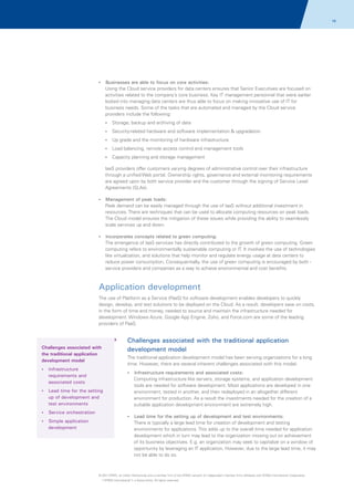 18

?
Businesses are able to focus on core activities:

Using the Cloud service providers for data centers ensures that Senior Executives are focused on
activities related to the company’s core business. Key IT management personnel that were earlier
locked into managing data centers are thus able to focus on making innovative use of IT for
business needs. Some of the tasks that are automated and managed by the Cloud service
providers include the following:
? backup and archiving of data
Storage,
?
Security-related hardware and software implementation & upgradation
? and the monitoring of hardware infrastructure
Up grade
?
Load balancing, remote access control and management tools
? planning and storage management
Capacity

IaaS providers offer customers varying degrees of administrative control over their infrastructure
through a unified Web portal. Ownership rights, governance and external monitoring requirements
are agreed upon by both service provider and the customer through the signing of Service Level
Agreements (SLAs).
?
Management of peak loads:

Peak demand can be easily managed through the use of IaaS without additional investment in
resources. There are techniques that can be used to allocate computing resources on peak loads.
The Cloud model ensures the mitigation of these issues while providing the ability to seamlessly
scale services up and down.
?
Incorporates concepts related to green computing:

The emergence of IaaS services has directly contributed to the growth of green computing. Green
computing refers to environmentally sustainable computing or IT. It involves the use of technologies
like virtualization, and solutions that help monitor and regulate energy usage at data centers to
reduce power consumption. Consequentially, the use of green computing is encouraged by both service providers and companies as a way to achieve environmental and cost benefits.

Application development
The use of Platform as a Service (PaaS) for software development enables developers to quickly
design, develop, and test solutions to be deployed on the Cloud. As a result, developers save on costs,
in the form of time and money, needed to source and maintain the infrastructure needed for
development. Windows Azure, Google App Engine, Zoho, and Force.com are some of the leading
providers of PaaS.

Challenges associated with the traditional application
development model

Challenges associated with
the traditional application
development model

The traditional application development model has been serving organizations for a long
time. However, there are several inherent challenges associated with this model.

?
Infrastructure

?
Infrastructure requirements and associated costs:

requirements and
associated costs
?
Lead time for the setting

up of development and
test environments
? orchestration
Service
? application
Simple

development

Computing infrastructure like servers, storage systems, and application development
tools are needed for software development. Most applications are developed in one
environment, tested in another, and then redeployed in an altogether different
environment for production. As a result the investments needed for the creation of a
suitable application development environment are extremely high.
?
Lead time for the setting up of development and test environments:

There is typically a large lead time for creation of development and testing
environments for applications. This adds up to the overall time needed for application
development which in turn may lead to the organization missing out on achievement
of its business objectives. E.g. an organization may seek to capitalize on a window of
opportunity by leveraging an IT application. However, due to the large lead time, it may
not be able to do so.

© 2011 KPMG, an Indian Partnership and a member firm of the KPMG network of independent member firms affiliated with KPMG International Cooperative
(“KPMG International”), a Swiss entity. All rights reserved.

 