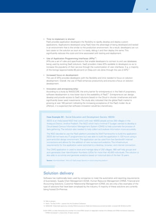 20

? implement is shorter:
Time to

PaaS provides application developers the flexibility to rapidly develop and deploy custom
applications. Applications developed using PaaS have the advantage of being developed and tested
in an environment that is the similar to the production environment. As a result, developers can run
test cases on the solution as soon as it is ready, debug it and then deploy the same. This
significantly reduces the costs and time associated with testing and deployment.
10

? Application Programming Interfaces (APIs) :
Use of

APIs are a set of rules and specifications that enable developers to connect to and use databases
being used by existing SaaS solutions. SaaS providers make APIs available to developers so as to
increase the popularity of their service through the customization of user interfaces. E.g. a majority
of the listings (approximately 60 percent) on Ebay.com are done through the use of APIs11.
?
Increased focus on development:

The use of APIs provides developers with the flexibility and time needed to focus on solution
development. Overall, the use of PaaS enhances productivity and ensures a focus on solution
development.
?
Innovation and entrepreneurship:

According to a study by NASSCOM, the entry barrier for entrepreneurs in the field of proprietary
software development is now lower due to the availability of PaaS12. Entrepreneurs can design,
develop and provide access to SaaS solutions based on the Cloud in shorter timeframes and with
significantly lower seed investments. The study also indicated that the global PaaS market is
growing at over 160 percent indicating the increasing acceptance of the PaaS model. As an
offshoot, it is expected that software innovation would be a beneficiary.

Case Example 02 - Social Education and Development Society (SEDS)
SEDS is an India based NGO that works with over 40000 people across 250 villages in the
Anatpura District, Andhra Pradesh. The NGO which had a minimal IT budget wanted to develop a
Cloud based Census Information Management System (CIMS) to help automate the process of
data gathering. The solution also needed to help collect and analyze information more accurately.
The NGO decided to use the PaaS platform provided by Wolf Frameworks to build the application.
SEDS did not have any IT programmers but was able to build the application in 120 hours using a
point-and-click design environment. The application can be used from low bandwidth internet
connections and allows for the addition of new surveys and analytics. The infrastructure
requirements for this application were restricted to a desktop, browser, and internet connection.
The CIMS application is used to store and manage data of 250 villages, 980 self help groups and
auto generates User Identification Numbers (UIDs) for more than 40,000 individuals. The solution is
also able to scrutinize and generate analytics based on historical data of the last 15 years.
Source: InformationWeek, 'Mini UID SaaS project blooms on cloud computing platform'

Solution delivery
Software has traditionally been used by companies to meet the automation and reporting requirements
of businesses. Supply Chain Management (SCM), Human Resource Management (HRM), Financial and
Accounting Solutions, Customer Relationship Management (CRM), etc are only a few examples of the
type of solutions that have been employed by the industry. A majority of these solutions are currently
being hosted On-Premise.

10. Refer to glossary
11. DevEx; 'The Rise of APIs -- Lessons from the Cloudstock Conference',
12. NASSCOM; 'Global SaaS opportunity, including Platform-as-a-service (PaaS) and Infrastructure-as-a-Service (IaaS), to exceed USD 30 billion by 2012’

© 2011 KPMG, an Indian Partnership and a member firm of the KPMG network of independent member firms affiliated with KPMG International Cooperative
(“KPMG International”), a Swiss entity. All rights reserved.

 