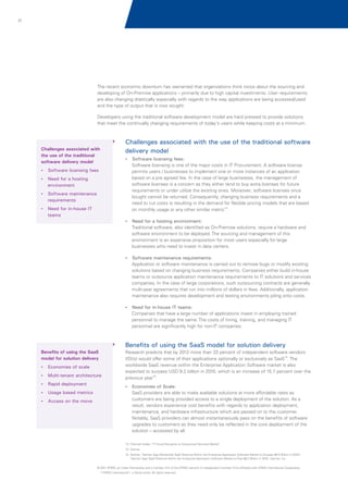 21

The recent economic downturn has warranted that organizations think twice about the sourcing and
developing of On-Premise applications – primarily due to high capital investments. User requirements
are also changing drastically especially with regards to the way applications are being accessed/used
and the type of output that is now sought.
Developers using the traditional software development model are hard pressed to provide solutions
that meet the continually changing requirements of today's users while keeping costs at a minimum.

Challenges associated with the use of the traditional software
delivery model

Challenges associated with
the use of the traditional
software delivery model

?
Software licensing fees:

Software licensing is one of the major costs in IT Procurement. A software license
permits users / businesses to implement one or more instances of an application
based on a pre agreed fee. In the case of large businesses, the management of
software licenses is a concern as they either tend to buy extra licenses for future
requirements or under utilize the existing ones. Moreover, software licenses once
bought cannot be returned. Consequently, changing business requirements and a
need to cut costs is resulting in the demand for flexible pricing models that are based
on monthly usage or any other similar metric13.

?
Software licensing fees
? a hosting
Need for

environment
?
Software maintenance

requirements
? in-house IT
Need for

teams
? a hosting environment:
Need for

Traditional software, also identified as On-Premise solutions, require a hardware and
software environment to be deployed. The sourcing and management of this
environment is an expensive proposition for most users especially for large
businesses who need to invest in data centers.
?
Software maintenance requirements:

Application or software maintenance is carried out to remove bugs or modify existing
solutions based on changing business requirements. Companies either build in-house
teams or outsource application maintenance requirements to IT solutions and services
companies. In the case of large corporations, such outsourcing contracts are generally
multi-year agreements that run into millions of dollars in fees. Additionally, application
maintenance also requires development and testing environments piling onto costs.
? in-house IT teams:
Need for

Companies that have a large number of applications invest in employing trained
personnel to manage the same. The costs of hiring, training, and managing IT
personnel are significantly high for non-IT companies.

Benefits of using the SaaS model for solution delivery
Benefits of using the SaaS
model for solution delivery
?
Economies of scale
?
Multi-tenant architecture
?
Rapid deployment
?based metrics
Usage
? on the move
Access

Research predicts that by 2012 more than 33 percent of independent software vendors
(ISVs) would offer some of their applications optionally or exclusively as SaaS14. The
worldwide SaaS revenue within the Enterprise Application Software market is also
expected to surpass USD 9.2 billion in 2010, which is an increase of 15.7 percent over the
previous year15.
?
Economies of Scale:

SaaS providers are able to make available solutions at more affordable rates as
customers are being provided access to a single deployment of the solution. As a
result, vendors experience cost benefits with regards to application deployment,
maintenance, and hardware infrastructure which are passed on to the customer.
Notably, SaaS providers can almost instantaneously pass on the benefits of software
upgrades to customers as they need only be reflected in the core deployment of the
solution – accessed by all.
13. Channel Insider; 'IT Cloud Disruptive to Outsourced Services Market’
14. Gartner
15. Gartner; 'Gartner Says Worldwide SaaS Revenue Within the Enterprise Application Software Market to Surpass $8.5 Billion in 2010'/
'Gartner Says SaaS Revenue Within the Enterprise Application Software Market to Total $9.2 Billion in 2010', Gartner, Inc.
© 2011 KPMG, an Indian Partnership and a member firm of the KPMG network of independent member firms affiliated with KPMG International Cooperative
(“KPMG International”), a Swiss entity. All rights reserved.

 