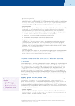 22

?
Multi-tenant architecture:

Multi-tenant architecture signifies the use of a single instance / deployment of software to serve the
application needs of multiple companies and multiple users within each company. The development
of software based on multi- tenant architecture results in a highly scalable solution that optimizes
the use of existing computing infrastructure resulting in cost benefits for the end user.
?
Rapid deployment:

On-Demand solution is a term that is being increasingly used to identify applications made available
through SaaS. The lead time (the time taken from requirement identification to actual solution
deployment) in the case of SaaS solutions is very small in comparison to the lead time taken
currently. Companies that intend to implement a SaaS solution go through a three stage process.
? – Evaluation of existing solutions, selection and signing of SLAs
Selection
?
Deployment – Customization of the selected application, if required
?
Management – Monitoring SLAs signed with the service provider
?based metrics:
Usage

The pay-per-use or pay-as-you-go pricing model of SaaS enables customers to scale up or down
usage requirements without having to worry about IT hardware and procurement of software
licenses. In other words, companies only pay for the number of active users of the SaaS service.
Companies would not need to invest in acquiring computing systems and bulk licenses to cater to
the projected rise in the number of employees.
? on the move:
Access

SaaS solutions are highly versatile and can be accessed through the internet from across the globe.
A majority of SaaS solutions that are developed have user interfaces that are designed to work
across screens of different sizes on computer or mobile systems.

Impact on enterprise networks / telecom service
providers
Prior to the emergence of the Cloud, businesses were focused on developing and maintaining a strong
internal network. Data centers hosted the applications and data necessary for day-to-day operations
while access to the same was provided through the creation of robust internal networks. With the
Cloud, the onus of providing connectivity to core business applications, real time information, Voice
over IP (VoIP) services etc has now shifted to external networks. As a result, telecommunication
service providers who are primarily responsible for providing connectivity and maintaining external
networks would play a key role in providing Cloud based services. The availability of a robust external
network that provides for high bandwidth at low costs would be essential for the success of a Cloud
implementation.

Network related concerns for the Cloud

16

Network related concerns for
the Cloud
? availability
Ensuring
?
Governance of SLAs
?
Prioritization of services
?
Dependence on service

providers

A shift to the Cloud is expected to reduce concerns related to the sourcing and management of IT
infrastructure. At the same time, due to an increased dependence on external networks for the
delivery of computing services it is expected that IT Managers would have to increase their focus on
the services being provided by telecommunication service providers. Developing a network
management strategy that recognizes the requirements of organizational users of the Cloud would be
essential to ensuring seamless delivery of services. Following are some of the key concerns related to
the management of external networks:
? availability:
Ensuring

A shift to the Cloud would require an increased monitoring of network traffic. Network managers
would not only have to monitor internal networks to identify performance issues but also external
networks in order to ensure the availability of service.
16. IPEXPO.ONLINE; 'Five Ways the Cloud Impacts the Network', 'Preparing Your Network for Cloud Computing', Telnet Networks News 'State of the Network',
Network Instruments

© 2011 KPMG, an Indian Partnership and a member firm of the KPMG network of independent member firms affiliated with KPMG International Cooperative
(“KPMG International”), a Swiss entity. All rights reserved.

 