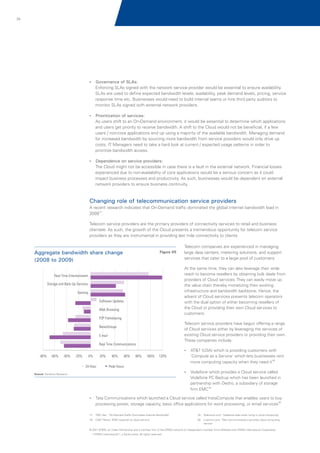 23

?
Governance of SLAs:

Enforcing SLAs signed with the network service provider would be essential to ensure availability.
SLAs are used to define expected bandwidth levels, availability, peak demand levels, pricing, service
response time etc. Businesses would need to build internal teams or hire third party auditors to
monitor SLAs signed with external network providers.
?
Prioritization of services:

As users shift to an On-Demand environment, it would be essential to determine which applications
and users get priority to receive bandwidth. A shift to the Cloud would not be beneficial, if a few
users / non-core applications end up using a majority of the available bandwidth. Managing demand
for increased bandwidth by sourcing more bandwidth from service providers would only drive up
costs. IT Managers need to take a hard look at current / expected usage patterns in order to
prioritize bandwidth access.
?
Dependence on service providers:

The Cloud might not be accessible in case there is a fault in the external network. Financial losses
experienced due to non-availability of core applications would be a serious concern as it could
impact business processes and productivity. As such, businesses would be dependent on external
network providers to ensure business continuity.

Changing role of telecommunication service providers
A recent research indicates that On-Demand traffic dominated the global internet bandwidth load in
200917.
Telecom service providers are the primary providers of connectivity services to retail and business
clientele. As such, the growth of the Cloud presents a tremendous opportunity for telecom service
providers as they are instrumental in providing last mile connectivity to clients.

Aggregate bandwidth share change
(2008 to 2009)

Figure 05

Telecom companies are experienced in managing
large data centers, metering solutions, and support
services that cater to a large pool of customers.
At the same time, they can also leverage their wide
reach to become resellers by obtaining bulk deals from
providers of Cloud services. They can easily move up
the value chain thereby monetizing their existing
infrastructure and bandwidth backbone. Hence, the
advent of Cloud services presents telecom operators
with the dual option of either becoming resellers of
the Cloud or providing their own Cloud services to
customers.

Real-Time Entertainment
Storage and Back-Up Services
Gaming
Software Updates
Web Browsing
P2P Filehsharing

Telecom service providers have begun offering a range
of Cloud services either by leveraging the services of
existing Cloud service providers or providing their own.
These companies include:

NewsGroups
E-mail
Real Time Communications

?
AT&T (USA) which is providing customers with

-80%

-60%

-40%

-20%

0%

20%

24-Hour

40%

60%

80%

100%

120%

Peak Hours

'Compute as a Service' which lets businesses rent
18
more computing capacity when they need it
? which provides a Cloud service called
Vodafone

Source: Sandvine Research

Vodafone PC Backup which has been launched in
partnership with Decho, a subsidiary of storage
19
firm EMC
?
Tata Communications which launched a Cloud service called InstaCompute that enables users to buy
20

processing power, storage capacity, basic office applications for word processing, or email services
17
.

TMC Net ; ‘On-Demand Traffic Dominates Internet Bandwidth’

18. CNET News; ‘AT&T expands its cloud service’

19. Telecoms.com; ‘Vodafone sees silver lining in cloud computing’
20. Livemint.com; ‘Tata Communications launches cloud computing
service’

© 2011 KPMG, an Indian Partnership and a member firm of the KPMG network of independent member firms affiliated with KPMG International Cooperative
(“KPMG International”), a Swiss entity. All rights reserved.

 