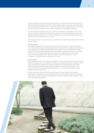 26

CIOs are expected to play a leading role in the evaluation of Cloud offerings and recommending a
technical roadmap for adoption of the Cloud. CIOs would also play a major role in developing Total
Cost of Ownership (TCO) and Return on Investment (ROI) analysis as part of adoption of the Cloud.
Further, the CIO would largely be responsible for developing a Cloud adoption roadmap.
On one hand CFOs would play a key role in the financial evaluation of the adoption of the Cloud.
This would mean an assessment of the business case from a financial perspective and also other
relevant issues like tax concerns. The CFO could largely serve as a key intermediary between the
CIO and the CEO enabling reduction of IT costs.
On the other hand he or she could also act as a facilitator for implementing newer business models
using the Cloud.
?
Operational level:

At the operational level, the IT team and vendors would play a key role in Cloud implementation.
This would involve drawing up detailed project plans for implementation, migration and deployment.
Cloud migration is one of the areas that require close attention due to the possibility of project
overruns. IT team and vendors would need to work closely to enable quick migration to the Cloud.
Further, the IT team would need to liaise with vendors on an ongoing basis to ensure high
performance and availability of the Cloud. This would involve SLA management, vendor
management and performance monitoring by the IT team.
?
Cloud advisors:

While organizations have much to gain from adoption of the Cloud, the dynamic nature of the Cloud
market necessitates the use of advisors of the Cloud to help during the process of adoption of the
Cloud. These advisors of the Cloud could play a significant role in assessing the organizations
readiness for the Cloud and thereafter helping to develop a roadmap for its adoption. Further,
advisors of the Cloud could also handhold organizations in the actual implementation process
thereby reducing the project risk.
Another area where advisors of the Cloud would be seen to play a major role is assisting
organizations to leverage the Cloud to change or enhance their business models. They could assist
organizations to create new service models thereby triggering a radical change in the sector within
which the organization operates.

© 2011 KPMG, an Indian Partnership and a member firm of the KPMG network of independent member firms affiliated with KPMG International Cooperative
(“KPMG International”), a Swiss entity. All rights reserved.

 