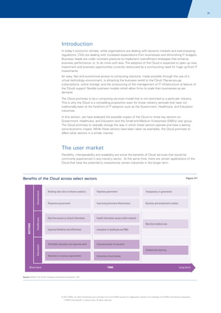 28

Introduction
In today's economic climate, while organizations are dealing with dynamic markets and ever-imposing
regulations, CIOs are dealing with increased expectations from businesses and diminishing IT budgets.
Business heads are under constant pressure to implement cost-efficient strategies that enhance
business performance i.e. to do more with less. The adoption of the Cloud is expected to open up new
investment and business opportunities currently obstructed by a surmounting need for huge up-front IT
investments.
An easy, fast and economical access to computing solutions, made possible through the use of a
virtual technology environment, is attracting the business world to the Cloud. Pay-as-you-go
subscriptions, online storage, and the outsourcing of the management of IT infrastructure (a feature of
the Cloud) support flexible business models which allow firms to scale their businesses as per
demand.
The Cloud promises to be a computing services model that is not restricted to a particular industry.
This is why the Cloud is a compelling proposition even for those industry verticals that have not
traditionally been at the forefront of IT adoption such as the Government, Healthcare, and Education
industries.
In this section, we have analyzed the possible impact of the Cloud on three key sectors viz.
Government, Healthcare, and Education and the Small and Medium Enterprises (SMEs) user group.
The Cloud promises to radically change the way in which these sectors operate and have a lasting
socio-economic impact. While these sectors have been taken as examples, the Cloud promises to
affect other sectors in a similar manner.

The user market
Flexibility, interoperability and scalability are some the benefits of Cloud services that would be
commonly experienced in any industry sector. At the same time, there are certain applications of the
Cloud that have the potential to revolutionize certain industries in the longer term.

Benefits of the Cloud across select sectors

Government

Paperless government

Transparency in government

Responsive government

Improved government effectiveness

Business and employment creation

Real time access to clinical information

Health information access within network

Education

SECTORS

Breaking data silos to enhance analytics

Healthcare

Figure 01

Real time medical care
Improved flexibility and efficiencies

Innovation in healthcare and R&D

Affordable education and improved reach

Improved quality of education
Collaborative learning

Reduction in resource requirements

Short term

Interactive virtual classes

TIME

Long term

Source: KPMG's The Cloud: Changing the Business Ecosystem, 2011

© 2011 KPMG, an Indian Partnership and a member firm of the KPMG network of independent member firms affiliated with KPMG International Cooperative
(“KPMG International”), a Swiss entity. All rights reserved.

 