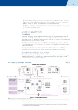 30

The worldwide SME spend on the Cloud is expected to reach USD 100 billion by 20143. Five market
segments viz. business applications, application development/deployment, system infrastructure
software, storage and servers, are expected to be the key areas of spending4.
The following parts of this section present an overview on the adoption of the Cloud and its impact
on the aforementioned user markets.

Cloud for government
Introduction
Traditionally, government services have been delivered in a brick and mortar environment, which has
restricted the reach of these services to only a few sections of society. This is especially the case in
developing countries like India where the socio-economic disparities and population restrict the efficacy
of government services in the traditional model.
The traditional government environment in India has been based on files and individuals, with work
proceeding along traditional hierarchical lines. This has caused the general public to experience delays,
duplication of effort, etc.
Governments worldwide have a common vision to deliver efficient, transparent and On-Demand
services to citizens and businesses that could be available to them at any time and any place.

Current role of technology in government
IT can play a significant role in building accountable and democratic governance institutions. Strategic
application of knowledge and innovative use of available technology is now being made to provide
governance services to all sections of the society.

The current government IT ecosystem

Figure 01
Government entities working in silos

Central Government

State Government

Local Government/ Agencies

Healthcare
eGov

Education

In-house
IT team

In-house
IT team

eGov

Manual Data
Entry, etc

District authorities/Rural
Panchayats (in India)

Every institution owns and accesses its own
eGovernment architecture

Businesses/ Enterprises/
Non-Profit Agencies

External IT Vendors

eGovernment Architecture

Users of Government Services
Tax Payments, Registrations,
Application for Electoral,
Passport etc

Graphic User
Interface Client

Citizens

Software/
Hardware providers

Data Storage Tier

Government
Agencies
Government
Employees

www browser

In House/ 3rd party
Application Tier

Job banks, Labor laws,
Government loans, Health
tutorials, Budget and Finance
information

Third party IT
providers

In-house IT Teams manage external relationships with providers

In-house IT teams/Vendor Management Office
Source: KPMG's The Cloud: Changing the Business Ecosystem, 2011, ijcaonline.org

3.

AMI Research

4.

Smetimes.tradeindia.com; 'Cloud computing allows smbs to scale their computing capabilities'

© 2011 KPMG, an Indian Partnership and a member firm of the KPMG network of independent member firms affiliated with KPMG International Cooperative
(“KPMG International”), a Swiss entity. All rights reserved.

 