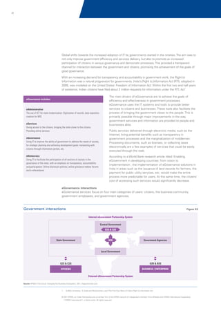 31

Global shifts towards the increased adoption of IT by governments started in the nineties. The aim was to
not only improve government efficiency and services delivery, but also to promote an increased
participation of citizens in various governance and democratic processes. This provided a transparent
channel for interaction between the government and citizens, promising the achievement of the goals of
good governance.
With an increasing demand for transparency and accountability in government work, the Right to
Information was a natural progression for governments. India's Right to Information Act (RTI), adopted in
2005, was modeled on the United States' Freedom of Information Act. Within the first two and half years
of existence, Indian citizens have filed about 2 million requests for information under the RTI, Act1.
eGovernance includes:

eAdministration
The use of ICT for state modernization: Digitization of records, data repository
creation for MIS
eServices
Giving access to the citizens, bringing the state closer to the citizens:
Providing online services
eGovernance
Using IT to improve the ability of government to address the needs of society,
for strategic planning and achieving development goals: transacting with
citizens through information portals, etc.
eDemocracy
Using IT to facilitate the participation of all sections of society in the
governance of the state, with an emphasis on transparency, accountability
and participation: Online disclosure policies, online grievance redress forums
and e-referendums

The main drivers of eGovernance are to achieve the goals of
efficiency and effectiveness in government processes.
eGovernance uses the IT systems and tools to provide better
services to citizens and businesses. These tools also facilitate the
process of bringing the government closer to the people. This is
primarily possible through major improvements in the way
government services and information are provided to people and
businesses alike.
Public services delivered through electronic media, such as the
Internet, bring potential benefits such as transparency in
government processes and the marginalization of middlemen.
Processing documents, such as licenses, or collecting taxes
electronically are a few examples of services that could be easily
executed through the web.
According to a World Bank research article titled 'Enabling
eGovernment in developing countries: from vision to
implementation', the implementation of eGovernance solutions in
India in areas such as the issuance of land records for farmers, the
payment for public utility services, etc. would make the entire
process more predictable for users. At the same time, the citizens’
cost of accessing such services would significantly decrease.

eGovernance interactions
eGovernance services focus on four main categories of users: citizens, the business community,
government employees, and government agencies.

Government interactions

Figure 02
Internal eGovernment Partnership System
Central Government
G2G & G2E

State Government

G2G

Government Agencies

Local Government

G2C & C2G

G2B & B2G

CITIZENS

BUSINESS / ENTERPRISE
External eGovernment Partnership System

Source: KPMG's The Cloud: Changing the Business Ecosystem, 2011, thegovmonitor.com

1.

Suffolk University; 'A Great and Revolutionary Law? The First Four Years of India's Right to Information Act'

© 2011 KPMG, an Indian Partnership and a member firm of the KPMG network of independent member firms affiliated with KPMG International Cooperative
(“KPMG International”), a Swiss entity. All rights reserved.

 