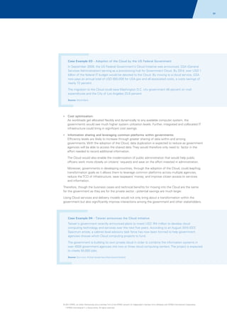 34

Case Example 03 - Adoption of the Cloud by the US Federal Government
In September 2009, the US Federal Government's Cloud Initiative was announced, GSA (General
Services Administration) serving as a provisioning hub for Government Cloud. By 2014, over USD 1
billion of the federal IT budget would be devoted to the Cloud. By moving to a cloud service, GSA
now pays an annual total of USD 650,000 for USA.gov and all associated costs, a costs savings of
nearly 72 percent.
The migration to the Cloud could save Washington D.C. city government 48 percent on mail
expenditures and the City of Los Angeles 23.6 percent
Source: World Bank

?
Cost optimization:

As workloads get allocated flexibly and dynamically to any available computer system, the
governments would see much higher system utilization levels. Further, integrated and collocated IT
infrastructure could bring in significant cost savings.
?
Information sharing and leveraging common platforms within governments:

Efficiency levels are likely to increase through greater sharing of data within and among
governments. With the adoption of the Cloud, data duplication is expected to reduce as government
agencies will be able to access the shared data. They would therefore only need to factor in the
effort needed to record additional information.
The Cloud would also enable the modernization of public administration that would help public
officers work more closely on citizens' requests and save on the effort invested in administration.
Moreover, governments in developing countries, through the adoption of the Cloud, could leapfrog
transformation goals as it allows them to leverage common platforms across multiple agencies,
reduce the TCO of infrastructure, save taxpayers’ money; and improve citizen access to services
and information.
Therefore, though the business cases and technical benefits for moving into the Cloud are the same
for the government as they are for the private sector - potential savings are much larger.
Using Cloud services and delivery models would not only bring about a transformation within the
government but also significantly improve interactions among the government and other stakeholders.

Case Example 04 - Taiwan announces the Cloud initiative
Taiwan's government recently announced plans to invest USD 744 million to develop cloud
computing technology and services over the next five years. According to an August 2010 IEEE
Spectrum article, a cabinet level advisory task force has now been formed to help government
agencies choose which Cloud computing projects to fund.
The government is building its own private cloud in order to combine the information systems in
over 4000 government agencies into two or three cloud computing centers. The project is expected
to create 50,000 jobs.
Source: Gcn.com; Article taiwan-launches-cloud-initiative

© 2011 KPMG, an Indian Partnership and a member firm of the KPMG network of independent member firms affiliated with KPMG International Cooperative
(“KPMG International”), a Swiss entity. All rights reserved.

 