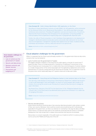 37

Case Example 06 - India's Unique Identification (UID) application on the Cloud
According to Unique Identification Authority of India (UIDAI), the UID application will be architected
for the cloud and will sit on an ‘eGovernance Cloud platform,’ that will be assembled using open
architecture and components. Providing UID application overview and requirements, the authority
observes that Cloud computing is fast emerging as the next generation computing paradigm to
build and deploy Internet applications targeting large sets of geographically dispersed users.
Further, the utility of Cloud computing is in that it facilitates these applications to be deployed and
managed in distributed systems across data centers and provide clean abstraction for low level
resource and application management. Typically these deployments are highly virtualized and help
businesses use processors, memory, disks and network in an optimal way.
Source: deccanherald.com Article 'unique-id-sit-egovernance-cloud'

Cloud adoption challenges for
the government
? control over the
Lack of

government's IT assets

Cloud adoption challenges for the government
While it is expected that the Cloud could ultimately transform IT in the government there are also some
concerns that must be looked at.
? control over the government's IT assets:
Lack of

The biggest obstacle to adoption of the Cloud by any public agency is the lack of control over IT
assets and data. There is a fundamental shift in moving from a traditional IT environment to the
Cloud. Enterprises are moving away from a model where they control all aspects of solution delivery
to a model. A large portion of the control associated with the applications deployment and run-time
characteristics of a service is being done by the Cloud service provider. This is a significant move for
the government which traditionally keep its IT systems close and its data even closer.

? and data privacy
Security
? continuity and
Business

disaster recovery
?
Procurement and

budgeting of IT

Case Example 07 - Hong Kong and the Philippines hesitant to host sensitive data on the Cloud
Chiu Sai-ming, Chief Assessor at Hong Kong's Inland Revenue Department, believes that though it
is vital to take advantage of new technologies, he would not house taxpayer data outside of his
ministry. He is voicing his concerns over the security of using the Cloud services to manage tax
payer information.
Ray Roxas-Chua, Chairman of the CICT for the Government of the Philippines believes that the
'inherent risks' of the Cloud need to be addressed before government embraces it is a viable way
of managing information.
Source: Futuregov.asia ‘hong-kongs-tax-office-casts-doubt-over-cloud’

? and data privacy:
Security

Governments should be concerned about their sensitive data being located to data centers outside
of their own country. Moreover, there could be concerns around partnering with multinationals,
especially for the government, as there is an element of uncertainly in the way the data is handled.
Governments in Europe and other parts of the world are concerned that the Cloud is a US-based
development that may compel them to adopt online practices that they did not anticipate
Data privacy is a concern especially in the public sector, as it needs to conform to various privacy
norms such as the FISMA and Privacy Act of the US6.

6.

Center for Development of Advanced Computing, Article “Cloud Computing – Challenges and Opportunities' February 2010

© 2011 KPMG, an Indian Partnership and a member firm of the KPMG network of independent member firms affiliated with KPMG International Cooperative
(“KPMG International”), a Swiss entity. All rights reserved.

 