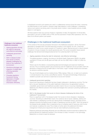 42

In developed countries such systems are used in a collaborative manner across the nation, improving
the effectiveness of such systems. However, large scale adoption is still a challenge. In developing
nations such systems are being used in the private sector mostly in urban localities and are virtually
absent in rural regions.
All these systems have one common thread viz. digitization of data. The digitization of clinical data,
particularly in the form of EMR / EHR or PHR, and the automation of back office operations, form the
basis of an efficient patient care system.

Challenges in the traditional
healthcare ecosystem
? population driving
Ageing

the need for advanced,
cost-effective technology

Challenges in the traditional healthcare ecosystem
In the context of the two key processes that exist in the healthcare ecosystem, all the information
generated is managed within the pharmaceutical company or the hospital. As such, it becomes
mandatory for them to put a robust network of IT systems in place. Maintaining such a robust network
of systems in-house increases the overall operational costs. The current ecosystem faces several
challenges that demand technological advancement for sustaining itself in the future.

?
Inadequate government

spending
? disease burden
Shift in

from acute to chronic
diseases challenging the
limits of the traditional IT
environment
?
Workforce shortages and

migration of skilled labor
affecting specialist
availability
?
Changing regulatory

framework forcing
digitization of health
records to handle
information efficiently

? population driving the need for advanced, cost-effective technology:
Ageing

The global population is ageing. According to the World Health Organization (WHO), the global
population of those who are 60 years and older will rise from 600 million in 2002 to 2 billion by
205012.
Patient care for the elderly is necessitating advanced technologies and expensive healthcare
services. This is increasing patient care provisioning costs for healthcare service providers. With the
generation of large amounts of health data or information, huge IT storage infrastructure and backup solutions would be required.
The use of technologies such as mobile phones, PDAs, laptops, iPads, etc. to reach out to patients
in remote locations may not be a cost-effective solution. The back-end technology infrastructure
needed to provide such services is expensive to source and maintain
?
Inadequate government spending

Government spending on healthcare has been largely inadequate in developing countries. This has
led to the poor development of the public healthcare infrastructure. As appropriate funding is
unavailable, governments and healthcare providers need to focus on sourcing / developing and
deploying cost effective solutions that include technologies that could aid in providing healthcare to
the masses.
? the disease burden from acute to chronic diseases challenging the limits of the
Shift in

traditional IT environment
There is a significant shift in the disease burden from acute to chronic diseases in developing
countries. According to a World Bank report, the incidence rate of cancer, diabetes, obesity and
heart disease in developing countries are nearing those of developed nations, and these chronic
diseases would be the leading cause of death in developing countries by 201513. With the spread of
the disease burden globally, there is expected to be an increasing need of resources, both human
and material, to address this need. This is likely to further add to the additional information
management infrastructure requirement that can raise healthcare provisioning costs.
Deploying advanced technology efficiently and cost effectively would be essential to address the
growing demand for healthcare facilities in the remotest of areas. Innovation in the technology
deployment is critical to meet this demand.

12. Who.int
13. KPMG Issues Monitor; ' Sharing Knowledge on the Healthcare Sector',
© 2011 KPMG, an Indian Partnership and a member firm of the KPMG network of independent member firms affiliated with KPMG International Cooperative
(“KPMG International”), a Swiss entity. All rights reserved.

 