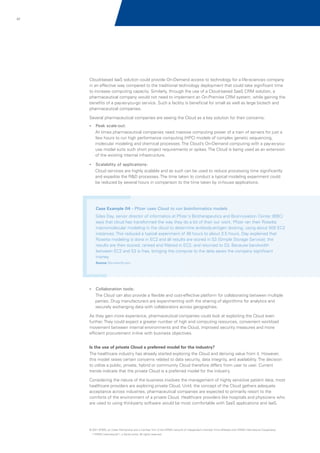 47

Cloud-based IaaS solution could provide On-Demand access to technology for a life-sciences company
in an effective way compared to the traditional technology deployment that could take significant time
to increase computing capacity. Similarly, through the use of a Cloud-based SaaS CRM solution, a
pharmaceutical company would not need to implement an On-Premise CRM system, while gaining the
benefits of a pay-as-you-go service. Such a facility is beneficial for small as well as large biotech and
pharmaceutical companies.
Several pharmaceutical companies are seeing the Cloud as a key solution for their concerns:
?
Peak scale-out:

At times pharmaceutical companies need massive computing power of a train of servers for just a
few hours to run high performance computing (HPC) models of complex genetic sequencing,
molecular modeling and chemical processes. The Cloud’s On-Demand computing with a pay-as-youuse model suits such short project requirements or spikes. The Cloud is being used as an extension
of the existing internal infrastructure.
?
Scalability of applications:

Cloud services are highly scalable and as such can be used to reduce processing time significantly
and expedite the R&D processes. The time taken to conduct a typical modeling experiment could
be reduced by several hours in comparison to the time taken by in-house applications.

Case Example 04 - Pfizer uses Cloud to run bioinformatics models
Giles Day, senior director of informatics at Pfizer's Biotherapeutics and Bioinnovation Center (BBC)
says that cloud has transformed the way they do a lot of their our work. Pfizer ran their Rosetta
macromolecular modeling in the cloud to determine antibody-antigen docking, using about 500 EC2
instances. This reduced a typical experiment of 48 hours to about 3.5 hours. Day explained that
Rosetta modeling is done in EC2 and all results are stored in S3 (Simple Storage Service); the
results are then scored, ranked and filtered in EC2, and returned to S3. Because bandwidth
between EC2 and S3 is free, bringing the compute to the data saves the company significant
money.
Source: Bio-itworld.com

?
Collaboration tools:

The Cloud can also provide a flexible and cost-effective platform for collaborating between multiple
parties. Drug manufacturers are experimenting with the sharing of algorithms for analytics and
securely exchanging data with collaborators across geographies.
As they gain more experience, pharmaceutical companies could look at exploiting the Cloud even
further. They could expect a greater number of high end computing resources, convenient workload
movement between internal environments and the Cloud, improved security measures and more
efficient procurement in-line with business objectives.
Is the use of private Cloud a preferred model for the industry?
The healthcare industry has already started exploring the Cloud and deriving value from it. However,
this model raises certain concerns related to data security, data integrity, and availability. The decision
to utilize a public, private, hybrid or community Cloud therefore differs from user to user. Current
trends indicate that the private Cloud is a preferred model for the industry.
Considering the nature of the business involves the management of highly sensitive patient data; most
healthcare providers are exploring private Cloud. Until, the concept of the Cloud gathers adequate
acceptance across industries, pharmaceutical companies are expected to primarily resort to the
comforts of the environment of a private Cloud. Healthcare providers like hospitals and physicians who
are used to using third-party software would be most comfortable with SaaS applications and IaaS.

© 2011 KPMG, an Indian Partnership and a member firm of the KPMG network of independent member firms affiliated with KPMG International Cooperative
(“KPMG International”), a Swiss entity. All rights reserved.

 