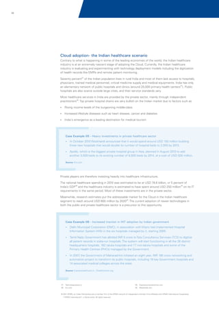 49

Cloud adoption- the Indian healthcare scenario
Contrary to what is happening in some of the leading economies of the world, the Indian healthcare
industry is at an extremely nascent stage of adopting the Cloud. Currently, the Indian healthcare
industry is evaluating and experimenting with technology deployment models including the digitization
of health records like EMRs and remote patient monitoring.
Seventy percent27 of the Indian population lives in rural India and most of them lack access to hospitals,
physicians, trained medical personnel, critical medicine supply and medical equipments. India has only
an elementary network of public hospitals and clinics (around 25,000 primary health centers27). Public
hospitals are also scarce outside large cities, and their service standards vary.
Most healthcare services in India are provided by the private sector, mainly through independent
practitioners28. Top private hospital chains are very bullish on the Indian market due to factors such as
?
Rising income levels of the burgeoning middle-class
?
Increased lifestyle diseases such as heart disease, cancer and diabetes
?emergence as a leading destination for medical tourism
India's

Case Example 05 - Heavy investments in private healthcare sector
?
In October 2010 Wockhardt announced that it would spend around USD 150 million building

three new hospitals that would double its number of hospital beds to 2,000 by 2013.
? which is the biggest private hospital group in Asia, planned in August 2010 to add
Apollo,

another 3,000 beds to its existing number of 8,500 beds by 2014, at a cost of USD 500 million.
Source: EIU.com

Private players are therefore investing heavily into healthcare infrastructure.
The national healthcare spending in 2010 was estimated to be at USD 78.6 billion, or 5 percent of
India’s GDP28 and the healthcare industry is estimated to have spent around USD 250 million29 on its IT
requirements in the same period. Most of these investments are in the private sector.
Meanwhile, research estimates put the addressable market for the Cloud in the Indian healthcare
segment to reach around USD 600 million by 202030. The current adoption of newer technologies in
both the public and private healthcare sector is a precursor to this opportunity.

Case Example 06 - Increased traction in HIT adoption by Indian government
?
Delhi Municipal Corporation (DMC), in association with Wipro had implemented Hospital

Information System (HIS) in the six hospitals managed by it, starting 2005.
?
Tamil Nadu Government has allotted INR 5 crore to Tata Consultancy Services (TCS) to digitize

all patient records in state-run hospitals. The system will start functioning in all the 26 district
headquarters hospitals, 162 taluka hospitals and 77 non-taluka hospitals and some of the
Primary Health Centres (PHCs) managed by the Government.
?, the Government of Maharashtra initiated an eight year, INR 180 crore networking and
In 2007

automation project to transform its public hospitals, including 19 key Government hospitals and
14 associated medical colleges across the state.
Source: Expresshealthcare.in ; Ehealthonline.org

27
.

Technologyreview.in

28. Eiu.com

29. Expresscomputeronline.com
30. Newkerala.com

© 2011 KPMG, an Indian Partnership and a member firm of the KPMG network of independent member firms affiliated with KPMG International Cooperative
(“KPMG International”), a Swiss entity. All rights reserved.

 