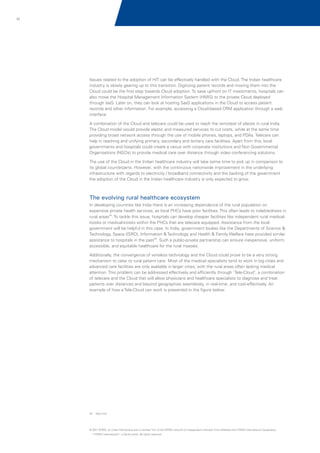 51

Issues related to the adoption of HIT can be effectively handled with the Cloud. The Indian healthcare
industry is slowly gearing up to this transition. Digitizing patient records and moving them into the
Cloud could be the first step towards Cloud adoption. To save upfront on IT investments, hospitals can
also move the Hospital Management Information System (HMIS) to the private Cloud deployed
through IaaS. Later on, they can look at hosting SaaS applications in the Cloud to access patient
records and other information. For example, accessing a Cloud-based CRM application through a web
interface.
A combination of the Cloud and telecare could be used to reach the remotest of places in rural India.
The Cloud model would provide elastic and measured services to cut costs, while at the same time
providing broad network access through the use of mobile phones, laptops, and PDAs. Telecare can
help in reaching and unifying primary, secondary and tertiary care facilities. Apart from this, local
governments and hospitals could create a nexus with corporate institutions and Non Governmental
Organizations (NGOs) to provide medical care over distance through video conferencing solutions.
The use of the Cloud in the Indian healthcare industry will take some time to pick up in comparison to
its global counterparts. However, with the continuous nationwide improvement in the underlying
infrastructure with regards to electricity / broadband connectivity and the backing of the government
the adoption of the Cloud in the Indian healthcare industry is only expected to grow.

The evolving rural healthcare ecosystem
In developing countries like India there is an increasing dependence of the rural population on
expensive private health services, as local PHCs have poor facilities. This often leads to indebtedness in
rural areas32. To tackle this issue, hospitals can develop cheaper facilities like independent rural medicalkiosks or medical-kiosks within the PHCs that are telecare equipped. Assistance from the local
government will be helpful in this case. In India, government bodies like the Departments of Science &
Technology, Space (ISRO), Information & Technology and Health & Family Welfare have provided similar
assistance to hospitals in the past32. Such a public-private partnership can ensure inexpensive, uniform,
accessible, and equitable healthcare for the rural masses.
Additionally, the convergence of wireless technology and the Cloud could prove to be a very strong
mechanism to cater to rural patient care. Most of the medical specialists tend to work in big cities and
advanced care facilities are only available in larger cities, with the rural areas often lacking medical
attention. This problem can be addressed effectively and efficiently through 'Tele-Cloud', a combination
of telecare and the Cloud that will allow physicians and healthcare specialists to diagnose and treat
patients over distances and beyond geographies seamlessly, in real-time, and cost-effectively. An
example of how a Tele-Cloud can work is presented in the figure below.

32. Sgrh.com

© 2011 KPMG, an Indian Partnership and a member firm of the KPMG network of independent member firms affiliated with KPMG International Cooperative
(“KPMG International”), a Swiss entity. All rights reserved.

 