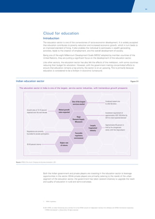 54

Cloud for education
Introduction
The education sector is one of the cornerstones of socio-economic development. It is widely accepted
that education contributes to poverty reduction and increased economic growth, which in turn leads to
an improved standard of living. It also enables the individual to participate in wealth generating
activities, leads to the creation of employment, and the overall development of society.
Being one of the eight Millennium Development Goals (MDG)1 adopted by member countries of the
United Nations, they are putting a significant focus on the development of the education sector.
Like other sectors, the education sector has also felt the effects of the meltdown, with some countries
reducing their budget for education. However, with the government making concentrated efforts to
ensure that education remains a top priority, the sector is on an upswing. This is primarily because
education is considered to be a linchpin in economic turnaround.

Indian education sector

Figure 01

The education sector in India is one of the largest, service sector industries, with tremendous growth prospects

Combined market size
fo USD 50 billion

One of the largest
services market
Growth rates of 10-15 percent
expected over the next decade

Robust growth
rates expected

Investment requirement of
approximately USD 100 billion by
2014 to meet expected demand

Huge
Demand-Supply
Mismatch
Largely
fragmented
industry

Regulations are currently
favorable for private participation

Approximately 95 percent is
held by the unorganized
sector, with few large players

Favorable
regulatory
environment
Higher rate
of returns

30-45 percent returns

Source: KPMG's The Cloud: Changing the Business Ecosystem, 2011

Both the Indian government and private players are investing in the education sector to leverage
opportunities in the sector. While private players are primarily catering to the needs of the urban
segment of the education sector, the government has taken several initiatives to upgrade the reach
and quality of education in rural and semi-rural areas.

1.

Refer to glossary

© 2011 KPMG, an Indian Partnership and a member firm of the KPMG network of independent member firms affiliated with KPMG International Cooperative
(“KPMG International”), a Swiss entity. All rights reserved.

 