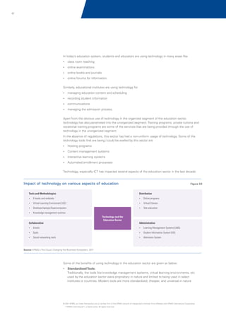 57

In today’s education system, students and educators are using technology in many areas like
?
class room teaching
?
online examinations
?
online books and journals
?
online forums for information.

Similarly, educational institutes are using technology for
?
managing education content and scheduling
? student information
recording
?
communications
?
managing the admission process.

Apart from the obvious use of technology in the organized segment of the education sector,
technology has also penetrated into the unorganized segment. Training programs, private tuitions and
vocational training programs are some of the services that are being provided through the use of
technology in the unorganized segment.
In the absence of regulations, this sector has had a non-uniform usage of technology. Some of the
technology tools that are being / could be availed by this sector are
? programs
Hosting
? management systems
Content
?
Interactive learning systems
?
Automated enrollment processes

Technology, especially ICT has impacted several aspects of the education sector in the last decade:

Impact of technology on various aspects of education

Figure 03

Tools and Methodologies

Distribution

?and netbooks
E-books

?
Online programs

?
Virtual Learning Environment (VLE)

?
Virtual Classes

?
Desktops/laptops/Supercomputers

?
Tele-education

? management systmes
Knowledge

Technology and the
Education Sector

Collaboration

Administration

?
Emails

? Management Systems (LMS)
Learning

?
Epals

?Information System (SIS)
Student

?
Social networking tools

? System
Admission

Source: KPMG's The Cloud: Changing the Business Ecosystem, 2011

Some of the benefits of using technology in the education sector are given as below:
?
Standardized Tools:

Traditionally, the tools like knowledge management systems, virtual learning environments, etc
used by the education sector were proprietary in nature and limited to being used in select
institutes or countries. Modern tools are more standardized, cheaper, and universal in nature

© 2011 KPMG, an Indian Partnership and a member firm of the KPMG network of independent member firms affiliated with KPMG International Cooperative
(“KPMG International”), a Swiss entity. All rights reserved.

 