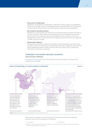 58

?
Environment of collaboration:

Globalization has highlighted the advantages of collaboration between people across geographies.
Schools are increasingly in favor of using collaborative tools to prepare students for a future where
common goals are achieved through interactions between people sitting across geographies
?
New modes for providing education:

Dependence on the brick-and-mortar infrastructure and traditional teaching methods was inhibiting
the reach of education. New modes of providing education such as virtual learning environment,
tele-schools and online education programs have enabled providers of education to cut across
geographical boundaries. This has the potential to help governments boost literacy rates, especially
in smaller cities and rural areas
?
Administrative efficiency:

New age education systems, regulations and guidelines of governing bodies require educational
institutes to function as corporate firms do. Technology has provided management systems such as
Learning Management System (LMS)3 and Student Information System (SIS)4 to enable better
administration of schools and universities.

Challenges in the present education ecosystem
Socio-economic challenges
Increasing cost of education: One of the key issues confronting the sector is the rising cost of
education across the globe.

Impact of technology on various aspects of education

In Canada, undergraduate
tuition fees increased at an
annual rate of more than
9.6% during 1990s., and
grew by 15.2% and 16.5%
over the following 2 years.
Since 2000, the rise has
been arrested to an average
rise of 3.8 percent

In US rate of inflation in
higher education has been
greater than rate of inflation
in consumer price index. Price
of college education has
increased in 2008-09
despite decline in 2.1%
decline in CPI

Figure 04

Over the past 15 years, fees
at Irish universities that
cover the cost of registration,
exams and student services
have gone from the
equivalent of USD240 per
student to nearly USD 2,000

Due to inflation and increasing share
of private players in education sector, cost
of education has experienced a historic
rise in India. Government schools in tier
two cities like Chandigarh have proposed
to increase primary and high school fee
by 50 and 100 percent respectively. In
Delhi private schools have hiked school
fee by 15 to 25 percent in each of the last
three calendar years

Source: KPMG Research, Nytimes.com, Canada Financials, Times.com, The Economic Times

Major reasons for increase in the cost of education are the labor intensive nature of delivering
education sector and the increasing cost of technology.
3.

Refer to glossary

4.

Refer to glossary

© 2011 KPMG, an Indian Partnership and a member firm of the KPMG network of independent member firms affiliated with KPMG International Cooperative
(“KPMG International”), a Swiss entity. All rights reserved.

 