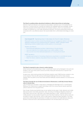 66

The Cloud is enabling Indian educational institutes to afford state-of-the-art technology:
Schools of technical education and engineering have played a significant role in the development of
India as an IT outsourcing hub. To provide the students with upgraded skills and knowledge, schools
need to be equipped with the latest software and hardware systems, which is an expensive and
complex for proposition for most Indian educational institutions. The Cloud could provide schools and
universities with a cost effective solution that would enable them to afford latest technology at a lower
cost.

Case Example 08 - Engineering school in India adopts the Cloud for higher efficiencies
Manjrasoft’s Aneka is market oriented Cloud development and management platform with rapid
application development and workload distribution capabilities. MSRIT, a Bangalore based
engineering university installed Aneka on all the systems in its existing lab.
Students use Aneka to:
?
Build distributed applications and learn implementing on this grid network
?
Learn and implement the multiple programming models available in Aneka
? and mount their distributed applications on in-house grid and clouds
Carry out

MSRIT was able to:
? a grid network on its existing infrastructure using Aneka in a cost effective manner
Develop
? industry needs by using state-of-the-art technology in its institutions
Meet the
Source: manjrasoft.com

The Cloud is expected to give a boost to online tutoring:
Online tutoring is a thriving business in India. In small Indian towns such as Kasargod in the south and
Faridkot in the north where career choices are limited, these jobs have become an important new
source of income20.
At peak times, online tutoring vendors like TutorVista’s teachers coach 2,500 American students in oneto-one sessions. There are still numerous technological challenges that confront these vendors
regularly. With the advent of the Cloud these technical challenges would be passed on to Cloud service
providers.
The Cloud, through the use of telecommunications infrastructure, could help increase literacy
rates in remote areas:
Lack of infrastructure has been a major barrier in leveraging the advantage of ICT in rural education.
Setting up the infrastructure to support technology is both time consuming and requires significant
upfront investment from the government.
Even though infrastructural facilities have not yet reached remote areas in India, television and mobile
telecommunication have better penetration rates. According to the Telecom Regulatory Authority of
India (TRAI), there are over a 100 million rural mobile subscribers in India21. Solutions like VLE and
mobile education can be provided through the use of the Cloud model as it has low upfront costs and
the ability to support high volumes, which is well suited for supporting India’s population. The Indian
government could leverage the penetration of mobile communication and cable television along with
benefits of Cloud services to take educational facilities to the remotest areas of the country.

 