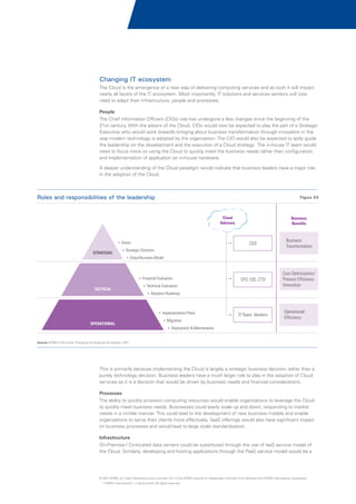 Changing IT ecosystem
The Cloud is the emergence of a new way of delivering computing services and as such it will impact
nearly all facets of the IT ecosystem. Most importantly, IT solutions and services vendors will now
need to adapt their infrastructure, people and processes.
People
The Chief Information Officers (CIOs) role has undergone a few changes since the beginning of the
21st century. With the advent of the Cloud, CIOs would now be expected to play the part of a Strategic
Executive who would work towards bringing about business transformation through innovation in the
way modern technology is adopted by the organization. The CIO would also be expected to aptly guide
the leadership on the development and the execution of a Cloud strategy. The in-house IT team would
need to focus more on using the Cloud to quickly meet the business needs rather than configuration
and implementation of application on in-house hardware.
A deeper understanding of the Cloud paradigm would indicate that business leaders have a major role
in the adoption of the Cloud.

Roles and responsibilities of the leadership

Figure 03

Cloud
Advisors

CEO

?
Vision

STRATEGIC

Business
Benefits

Business
Transformation

CFO, CIO, CTO

Cost Optimization/
Process Efficiency
Innovation

?
Strategic Direction
?
Cloud Business Model

?
Financial Evaluation

TACTICAL

?
Technical Evaluation
?
Adoption Roadmap

?
Implementation Plans

OPERATIONAL

?
Migration

IT Team, Vendors

Operational
Efficiency

? & Maintenance
Deployment

Source: KPMG's The Cloud: Changing the Business Ecosystem, 2011

This is primarily because implementing the Cloud is largely a strategic business decision rather than a
purely technology decision. Business leaders have a much larger role to play in the adoption of Cloud
services as it is a decision that would be driven by business needs and financial considerations.
Processes
The ability to quickly provision computing resources would enable organizations to leverage the Cloud
to quickly meet business needs. Businesses could easily scale up and down, responding to market
needs in a nimble manner. This could lead to the development of new business models and enable
organizations to serve their clients more effectively. SaaS offerings would also have significant impact
on business processes and would lead to large scale standardization.
Infrastructure
On-Premise / Co-located data centers could be substituted through the use of IaaS service model of
the Cloud. Similarly, developing and hosting applications through the PaaS service model would be a

© 2011 KPMG, an Indian Partnership and a member firm of the KPMG network of independent member firms affiliated with KPMG International Cooperative
(“KPMG International”), a Swiss entity. All rights reserved.

 