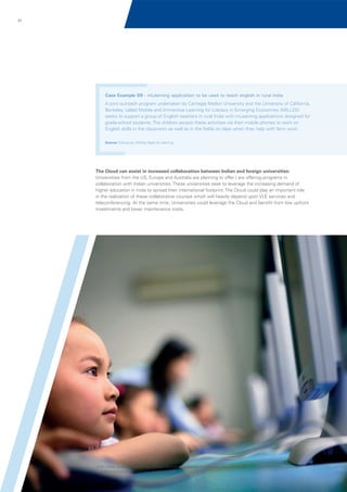 67

Case Example 09 - mLearning application to be used to teach english in rural India
A joint outreach program undertaken by Carnegie Mellon University and the University of California,
Berkeley, called Mobile and Immersive Learning for Literacy in Emerging Economies (MILLEE)
seeks to support a group of English teachers in rural India with mLearning applications designed for
grade-school students. The children access these activities via their mobile phones to work on
English skills in the classroom as well as in the fields on days when they help with farm work.
Source: Educause, Mobile Apps for learning

The Cloud can assist in increased collaboration between Indian and foreign universities:
Universities from the US, Europe and Australia are planning to offer / are offering programs in
collaboration with Indian universities. These universities seek to leverage the increasing demand of
higher education in India to spread their international footprint. The Cloud could play an important role
in the realization of these collaborative courses which will heavily depend upon VLE services and
teleconferencing. At the same time, Universities could leverage the Cloud and benefit from low upfront
investments and lower maintenance costs.

© 2011 KPMG, an Indian Partnership and a member firm of the KPMG network of independent member firms affiliated with KPMG International Cooperative
(“KPMG International”), a Swiss entity. All rights reserved.

 