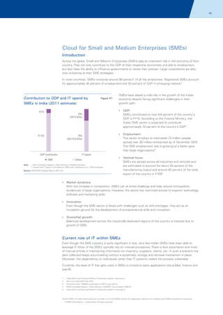 68

Cloud for Small and Medium Enterprises (SMEs)
Introduction
Across the globe, Small and Medium Enterprises (SMEs) play an important role in the economy of their
country. They not only contribute to the GDP of their respective economies and add to employment,
but also have the ability to influence governments to revise their policies. Large corporations are also
now re-looking at their SME strategies.
In most countries, SMEs comprise around 90 percent1 of all the enterprises. Registered SMEs account
for approximately 45 percent of employment and 33 percent of GDP in emerging markets2.

Contribution to GDP and IT spend by
SMEs in India (2011 estimate)

SMEs have played a vital role in the growth of the Indian
economy despite facing significant challenges in their
growth path:
?
GDP:

8.5%

24%
USD 8 billion

91.5%

76%
USD 25.6 billion

GDP Contribution

SMEs contributed to over 8-9 percent of the country's
GDP in FY10. According to the Finance Ministry, the
Indian SME sector is expected to contribute
approximately 10 percent to the country's GDP3.
?
Employment:

The sector employs an estimated 72 million people
spread over 30 million enterprises as of December 2010.
The SME employment rate is growing at a faster pace
than large organizations4.

IT Spend

SME
Note:

Figure 01

Others

? focus:
Vertical

i. GDP contribution based on Indian Ministry of MSME estimates
ii. Government IT spend is estimated for SMEs with manpower up to 1,000 employees

Source: NASSCOM Strategic Review 2010, IDC

SMEs are spread across all industries and verticals and
are estimated to account for about 45 percent of the
manufacturing output and around 40 percent of the total
export of the country in FY095.

? dynamics:
Market

With the increase in competition, SMEs can at times challenge and help reduce monopolistic
tendencies of large organizations. However, the sector has restricted access to superior technology,
skill-sets and marketing skills.
?
Innovation:

Even though the SME sector is faced with challenges such as skill shortages, they act as an
incubation ground for the development of entrepreneurial skills and innovation.
?
Diversified growth:

Balanced development across the industrially backward regions of the country is induced due to
growth of SME.

Current role of IT within SMEs
Even though the SME industry is quite significant in size, very few Indian SMEs have been able to
leverage IT. Most of the SMEs typically rely on manual procedures. There is less automation and more
of manual entries in maintaining information on inventory, suppliers, clients, etc. In such a scenario the
data collected keeps accumulating without a systematic storage and retrieval mechanism in place.
Moreover, the dependency on individuals rather than IT systems makes the process vulnerable.
Currently, the level of IT that gets used in SMEs is limited to basic applications like e-Mail, finance and
payroll.
1.

Indian Micro and Small and Medium Enterprises website: msme.gov.in

2.

ftkmc.com Newsletter Nov 2010

3.

Economic times, 'MSMEs contribution to GDP to rise to10 pc’

4.

KPMG estimates based on Indian Ministry of MSME's Annual Report 2009-10

5.

Indian Micro and Small and Medium Enterprises website: msme.gov.in

© 2011 KPMG, an Indian Partnership and a member firm of the KPMG network of independent member firms affiliated with KPMG International Cooperative
(“KPMG International”), a Swiss entity. All rights reserved.

 