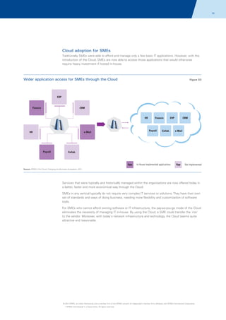 70

Cloud adoption for SMEs
Traditionally SMEs were able to afford and manage only a few basic IT applications. However, with the
introduction of the Cloud, SMEs are now able to access those applications that would otherwise
require heavy investment if hosted in-house.

Wider application access for SMEs through the Cloud

Figure 03

ERP

Finance

CRM

HR

Payroll

e-Mail

HR

Payroll

Finance

ERP

Collab.

CRM

e-Mail

Collab.

App

In-House Implemented applications

App

Not Implemented

Source: KPMG's The Cloud: Changing the Business Ecosystem, 2011

Services that were typically and historically managed within the organizations are now offered today in
a better, faster and more economical way through the Cloud.
SMEs in any vertical typically do not require very complex IT services or solutions. They have their own
set of standards and ways of doing business, needing more flexibility and customization of software
tools.
For SMEs who cannot afford owning software or IT infrastructure, the pay-as-you-go mode of the Cloud
eliminates the necessity of managing IT in-house. By using the Cloud, a SME could transfer the 'risk'
to the vendor. Moreover, with today's network infrastructure and technology, the Cloud seems quite
attractive and reasonable.

© 2011 KPMG, an Indian Partnership and a member firm of the KPMG network of independent member firms affiliated with KPMG International Cooperative
(“KPMG International”), a Swiss entity. All rights reserved.

 