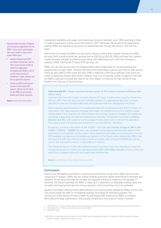 72

Several small and major IT players
are introducing applications for the
SMEs. Some recent partnerships
that were forged to cater to the
Indian SMEs were:
?
Hewlett-Packard India (HP)

and Bharti Enterprises' plan to
offer Cloud services aimed at
small-time application
developers and SMEs in tier II
and III cities catering to
healthcare, hotels, textiles and
the co-operative segment.
? Microsoft partner
Zensar and

smartphone availability and usage, and c) declining computer hardware costs. SME spending in India
on SaaS is expected to rise by around 43 percent in 20116. Moreover, 60 percent of the applications
used by SMEs are expected to be used on a shared basis like through the Cloud, in the next few
years7.
One of the first things that SMEs can use via the Cloud is moving their website hosting and e-Mail
services. With a small monthly fee, going as low as USD 35 to USD 50, SMEs can have their website
hosted remotely and avail of e-Mail services along with SPAM filtering for the entire company's
website, e-Mail, File Transfer Protocol (FTP) services, etc.
SMEs can use free services such as Google e-Mail and/or Google Apps for word-processing and
spread-sheets or Open office. Software like Microsoft Shared View could be used free for web demos8.
There are also CRM or ERP suites like Zoho CRM or NetSuite's ERP Cloud software suite which are
widely accepted as cheaper alternatives. However, due to an increasing number of players in the field
the SMEs might get confused and need to be more diligent in choosing the right vendor to reap
benefits from the use of Cloud services.

to launch web-based ERP
solution offered via the Cloud
for the SMEs in automotive,
leather and textile industries

Case Example 03 - Tirupur exporters harness power of The Cloud to increase efficiency and
reduce costs
Exporters from the USD 2 billion knitwear industry of Tirupur in India will be using The Cloud from
February 2011. They will use a common software platform on a pay-as-you-go basis to reduce
operational costs and compete effectively with business rivals from Bangladesh and China.

Source: Economic Times, Zensar website

After evaluating several solutions from global providers the e-readiness centre (ERC) in Tirupur, an
organization that helps exporters leverage technology, has decided to go with a special purpose
vehicle called G-Tech Solutions (an ERP software that will help exporters manage their production,
marketing, supply chain and demand forecasting processes). The solution is provided by Ramco
Systems and HCL will customize it and manage the data centre which will host the application.
The entire project will required and investment of around USD 20 – 40 million.
By paying a one-time subscription of INR 10,000 (~USD 220) and monthly charge of INR 3,2003,500 (~USD70 – USD80) for each user, exporters will be able to avail services related to HR,
procurement and inventory, among others. Some exporters are finding the running costs of similar
ERP packages too high and are considering migration to The Cloud model. Additionally, MNCs like
Microsoft and SAP were offering similar solution at a higher rate of around USD200 per user per
month. This was another reason to select Ramco’s solution.
The Cloud will help the 4,000 odd small and medium exporters track their shipments in real time
through computers or mobiles and can save around USD 220 million annually which is otherwise
spent due to delayed shipments and supply chain inefficiencies.

Source: Economic Times, 'Tirupur takes to cloud to cut costs'

Conclusion
Ease of use, affordability and ability to customize are the primary things that a SME looks for while
choosing an IT solution. SMEs are not inclined towards significant capital investments in hardware and
software. At the same time they do not have the requisite skill-sets to implement the complex IT
solutions. The Cloud could help the SMEs in reducing IT investments considerably enabling rapid timeto-market and helping them become more productive, more competitive and more profitable.
Vendors have begun offering various SaaS solutions that can be quickly adopted by SMEs at a low cost.
This would enable the SME to immediately leverage technology for business purposes. The
introduction of the Cloud promises to level the technology field, enabling the SMEs to compete
effectively with large organizations, and possibly unleashing a new wave of market innovation.

6.

AMI-Partners.com, ' Growth of mobility, telecommuting, broadband and ecosystem infrastructure emerge as some key cloud computing drivers, says AMI’

7
.

The Economic Times, 'HP Bharti in talks to offer cloud services for SMBs’
,

8.

NASSCOM Emerge

© 2011 KPMG, an Indian Partnership and a member firm of the KPMG network of independent member firms affiliated with KPMG International Cooperative
(“KPMG International”), a Swiss entity. All rights reserved.

 