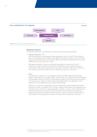 75

Key considerations for migration

Figure 02

Existing Investments

Provisioning

Costs

BUSINESS FACTORS

Data Security

Regulations
Source: KPMG's The Cloud: Changing the Business Ecosystem, 2011

Business Factors
The key business factors to consider when moving to the Cloud are as depicted below:
? investments in IT:
Existing

SMEs are definitely at an advantage over large organizations when it comes to Cloud migration.
Due to a considerably limited installed IT base, SMEs may be able to directly move into the Cloud.
Applications that were earlier out of reach for SMEs due to cost and complexity concerns are now
available owing to the Cloud "OPEX" model.
Most large corporations, however, have already made significant investments in their IT
infrastructure. Huge investments and complexity of hardware, network, application support,
administration customization and integration would make it difficult for them to move away from
their existing IT environment before the end of the life of the systems in the Cloud.
?
Costs:

The existing cost model for IT is a combination of CAPEX and OPEX. Organizations generally
budget for peak loads incurring higher CAPEX. However, these costs while being high are budgeted
and predictable. Moving to an OPEX model through the adoption of the Cloud would mean paying
for resources as per usage. This model implies unpredictable OPEX costs especially for those
applications with varying demand for e.g. public facing websites.
Therefore, it is important for organizations to estimate application usage and OPEX costs before
moving to the Cloud. An example of this is the slow uptake of online backup Cloud applications due
to the huge cost incurred due to usage based billing. However, in order to make the offering more
attractive, vendors are now moving to a fixed-cost model. Further, migration costs need to be
understood and factored in before making the decision to move into the Cloud. Failure to do this
could negate the cost savings that are sought to be derived from the adoption of the Cloud.

© 2011 KPMG, an Indian Partnership and a member firm of the KPMG network of independent member firms affiliated with KPMG International Cooperative
(“KPMG International”), a Swiss entity. All rights reserved.

 