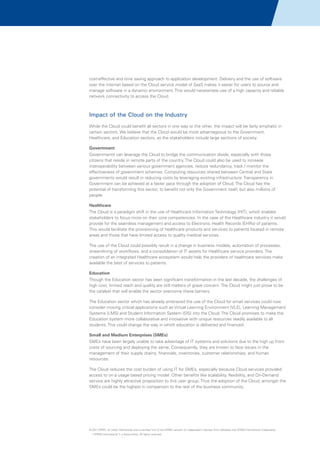 cost-effective and time saving approach to application development. Delivery and the use of software
over the internet based on the Cloud service model of SaaS makes it easier for users to source and
manage software in a dynamic environment. This would necessitate use of a high capacity and reliable
network connectivity to access the Cloud.

Impact of the Cloud on the Industry
While the Cloud could benefit all sectors in one way or the other, the impact will be fairly emphatic in
certain sectors. We believe that the Cloud would be most advantageous to the Government,
Healthcare, and Education sectors, as the stakeholders include large sections of society.
Government
Governments can leverage the Cloud to bridge the communication divide, especially with those
citizens that reside in remote parts of the country. The Cloud could also be used to increase
interoperability between various government agencies, reduce redundancy, track / monitor the
effectiveness of government schemes. Computing resources shared between Central and State
governments would result in reducing costs by leveraging existing infrastructure. Transparency in
Government can be achieved at a faster pace through the adoption of Cloud. The Cloud has the
potential of transforming this sector, to benefit not only the Government itself, but also millions of
people.
Healthcare
The Cloud is a paradigm shift in the use of Healthcare Information Technology (HIT), which enables
stakeholders to focus more on their core competencies. In the case of the Healthcare industry it would
provide for the seamless management and access to Electronic Health Records (EHRs) of patients.
This would facilitate the provisioning of healthcare products and services to patients located in remote
areas and those that have limited access to quality medical services.
The use of the Cloud could possibly result in a change in business models, automation of processes,
streamlining of workflows, and a consolidation of IT assets for Healthcare service providers. The
creation of an integrated Healthcare ecosystem would help the providers of healthcare services make
available the best of services to patients.
Education
Though the Education sector has seen significant transformation in the last decade, the challenges of
high cost, limited reach and quality are still matters of grave concern. The Cloud might just prove to be
the catalyst that will enable the sector overcome these barriers.
The Education sector which has already embraced the use of the Cloud for email services could now
consider moving critical applications such as Virtual Learning Environment (VLE), Learning Management
Systems (LMS) and Student Information System (SIS) into the Cloud. The Cloud promises to make the
Education system more collaborative and innovative with unique resources readily available to all
students. This could change the way in which education is delivered and financed.
Small and Medium Enterprises (SMEs)
SMEs have been largely unable to take advantage of IT systems and solutions due to the high up front
costs of sourcing and deploying the same. Consequently, they are known to face issues in the
management of their supply chains, financials, inventories, customer relationships, and human
resources.
The Cloud reduces the cost burden of using IT for SMEs, especially because Cloud services provided
access to on a usage based pricing model. Other benefits like scalability, flexibility, and On-Demand
service are highly attractive proposition to this user group. Thus the adoption of the Cloud, amongst the
SMEs could be the highest in comparison to the rest of the business community.

© 2011 KPMG, an Indian Partnership and a member firm of the KPMG network of independent member firms affiliated with KPMG International Cooperative
(“KPMG International”), a Swiss entity. All rights reserved.

 