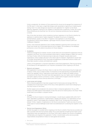 78

further complexities. An indication of how expensive this may be can be gauged from experience of
the Y2K issue2. In that case, a single field change could necessitate a huge amount of planning and
testing. Even if no code changes are required to such application for migration to the Cloud,
planning, negotiation, testing for risk mitigation is required which is expensive. Further, the current
Cloud architectures are dissimilar from the common enterprise architectures that are deployed
currently.
One of the other key factors while considering moving an application to the Cloud is whether the
application is well bounded or highly integrated. The greater the amount of integration
points/interfaces, greater is the effort in migration of the application to the Cloud. Other
considerations would include database, Lightweight Directory Access Protocol (LDAP) and
middleware integration.
Further, most enterprise applications have complex databases supporting them at the back end.
These may include use of automated features such as triggers. The complexity of the database
architecture is one of the determining factors for Cloud migration.
Availability:
?
Traditional arrangement for disaster recovery would need to be reconsidered for applications that are
migrated to the Cloud. The current processes would need to undergo changes to reflect the move to
the Cloud. Further, while the Cloud promises to take care of disaster recovery planning for
organizations, Cloud outages still point to the need to plan for disasters. Organizations would need
to consider having backups of their Cloud data and applications at alternate locations at least until
Cloud data recovery is proven and tested over a period.
Latency of the application is important especially for client-facing applications. Planning and testing
for low latency for web applications is an important consideration when migrating to the Cloud.
? and support:
Network

With applications moving to the Cloud, there is a real risk of the network becoming the single point
of failure. Further, due to a large number of connections to the external Cloud, the bandwidth may
need to be upgraded. Hence, organizations would need to plan for better and reliable network
connections to the Cloud. This could mean that organizations may incur higher costs for additional
and higher capacity network connections. Further, a higher level of support would be required of
telecom providers to ensure that any downtime is minimized.
?
Local access and storage:

Most enterprise applications have been programmed for local access and storage. With the
virtualized and non-permanent nature of the Cloud, these applications would need re-designing so
that they function on the Cloud.
Another aspect to be considered is the volume of data in enterprise applications. For e,g. ERP
,
analytics and CRM systems hold terabytes of data that cannot be moved quickly to the Cloud. These
would need to be handled in a phased manner.
?
IT skills:

Although the Cloud is based on existing technologies, it would require updated skills within the IT
team, especially on architecture, implementation, develop and operation. For organizations not yet
exposed to newer IT technologies like virtualization, Web 2.0 etc. the learning curve would be
sharper. Further, migration of applications to the Cloud is perceived by IT teams as a loss of control.
These types of cultural challenges would need to be addressed prior to deciding the migration to the
Cloud.
? Level Agreements (SLAs):
Service

Another key aspect to consider before migrating to the Cloud is whether Cloud service providers are
able to provide SLAs that the business needs. This is quite essential considering the limited control
organizations have over applications on the Cloud. SLAs need to address the concerns of availability,
confidentiality and integrity of the application. Further, it should clearly outline service provider
responsibilities and penalties for failure to meet agreed service levels.
2.

Refer to glossary

© 2011 KPMG, an Indian Partnership and a member firm of the KPMG network of independent member firms affiliated with KPMG International Cooperative
(“KPMG International”), a Swiss entity. All rights reserved.

 