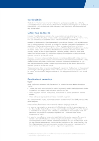 86

Introduction
The tax laws and rules in force currently in India are not specifically designed to deal with highly
automated transactions such as the Cloud. Nevertheless, these laws and rules govern the taxability of
Cloud services. Cloud services could come under the purview of both direct and indirect Indian tax
laws as given below.

Direct tax concerns
In case of those Cloud service providers, that are tax residents of India, determining the tax
consequences of providing Cloud services would be relatively straightforward. The net income arising
from such transactions would be liable to tax in India in their hands at normal tax rates.
However, the determination of tax consequences of Cloud services of foreign Cloud service providers,
who are not tax residents of India, could be complex. The key issue that arises for consideration is the
classification of the transaction conducted by the Cloud service providers, for e.g. whether the
transaction will be classified as service, license, lease, etc. This classification would determine whether
the income is in the nature of ‘royalty’ or ‘fees for technical services’ or ‘business income’. If the
income is ‘royalty’ or ‘fees for technical services’, it would be taxable in India in the hands of the
foreign Cloud service provider on a gross income basis i.e. without allowing any deduction for the
expenses incurred for earning such income.
However, if the income is characterized as ‘business income’, it would be taxable in India, only if the
foreign Cloud service provider has any business connection or permanent establishment (‘PE’) in India
and the income is attributable to such business connection or permanent establishment. In such a
case, the income would be taxable in India on a net income basis i.e. after allowing deduction for
expenses incurred for earning such income.
The characterization of the transaction would be equally important for the Cloud user for the purpose of
determining its withholding tax liability in India. If the income of the Cloud service provider is liable to
tax in India, the user would be obliged to withhold tax from the payments made to the Cloud service
providers.

Classification of transactions
Royalty
As per the domestic tax laws in India, the payments for following items inter alia are classified as
'royalty':
? of all or any rights (including the granting of license) in respect of secret formula or process
Transfer

or trade mark or in respect of any copyright or scientific work, etc.
? any patent, invention, model, design, secret formula or process or trademark or similar
Use of

property
? right to use any industrial, commercial or scientific equipment.
Use or

Thus to be classified as ‘royalty’, payments towards the Cloud transactions should fall under any of the
above categories.
Some examples of transactions that would not fall under the category of royalty are:
a. A customer is entering into an agreement with a Cloud service provider for accessing software on
the Cloud (SaaS or PaaS) of a Cloud service provider located outside India. The payment in this case
is not for the use of 'copyright' in the software; but towards the use of a copyrighted article. The
payment by the customer to Cloud service provider in such a transaction should not be
characterized as 'royalty'.
b. A customer hires a Cloud service provider to avail additional computing resources. The customer
sends the data to the Cloud service provider to be processed using the service provider's
computing infrastructure and software. The data is processed by the Cloud service provider, as per
the specifications / requirements of the customer, and the results are sent to the customer in the
form of a detailed electronic report constructed according to the customer's specifications. The
same has been shown below in the form of a diagrammatic representation.

© 2011 KPMG, an Indian Partnership and a member firm of the KPMG network of independent member firms affiliated with KPMG International Cooperative
(“KPMG International”), a Swiss entity. All rights reserved.

 
