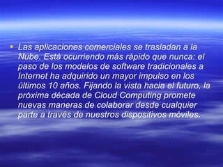 Las aplicaciones comerciales se trasladan a la Nube. Está ocurriendo más rápido que nunca: el paso de los modelos de software tradicionales a Internet ha adquirido un mayor impulso en los últimos 10 años. Fijando la vista hacia el futuro, la próxima década de Cloud Computing promete nuevas maneras de colaborar desde cualquier parte a través de nuestros dispositivos móviles.   