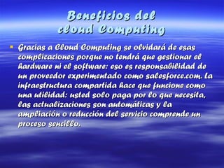 Beneficios del  cloud Computing Gracias a Cloud Computing se olvidará de esas complicaciones porque no tendrá que gestionar el hardware ni el software: eso es responsabilidad de un proveedor experimentado como salesforce.com. La infraestructura compartida hace que funcione como una utilidad: usted solo paga por lo que necesita, las actualizaciones son automáticas y la ampliación o reducción del servicio comprende un proceso sencillo.   
