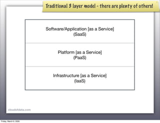 Traditional 3 layer model - there are plenty of others!



                         Software/Application [as a Service]
                                      (SaaS)



                               Platform [as a Service]
                                       (PaaS)



                            Infrastructure [as a Service]
                                        (IaaS)




       cloudofdata.com



Friday, March 6, 2009
 