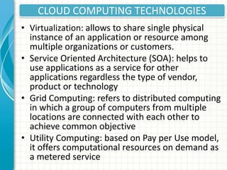 CLOUD COMPUTING TECHNOLOGIES
• Virtualization: allows to share single physical
instance of an application or resource among
multiple organizations or customers.
• Service Oriented Architecture (SOA): helps to
use applications as a service for other
applications regardless the type of vendor,
product or technology
• Grid Computing: refers to distributed computing
in which a group of computers from multiple
locations are connected with each other to
achieve common objective
• Utility Computing: based on Pay per Use model,
it offers computational resources on demand as
a metered service
 