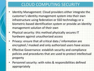 CLOUD COMPUTING SECURITY
• Identity Management: Cloud providers either integrate the
customer’s identity management system into their own
infrastructure using federation or SSO technology or a
biometric-based identification system or provide an identity
management solution of their own
• Physical security: this method physically secures IT
hardware against unauthorized access
• Privacy: ensure that all critical data / information are
encrypted / masked and only authorized users have access
• Effective Governance: establish security and compliance
policies and procedures that are used to protect intellectual
property
• Personnel security: with roles & responsibilities defined
appropriately
 