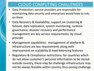 CLOUD COMPUTING CHALLENGES
• Data Protection: service providers are responsible for
maintaining data security and enterprises would have to rely
on them
• Data Recovery & Availability: support on clustering &
failover, data replication, system monitoring, runtime
governance, disaster recovery and performance
management are key service requirements by cloud
provider
• Management capabilities: management of platform &
infrastructure are key requirements along with
improvement on scalability & load-balancing features
• Regulatory & Compliance restrictions: for countries which
do not allow customer’s personal information to be stored
outside country, there may be challenge infrastructure may
not be always feasible within country thus posing challenge
 