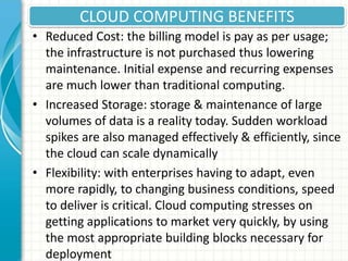 CLOUD COMPUTING BENEFITS
• Reduced Cost: the billing model is pay as per usage;
the infrastructure is not purchased thus lowering
maintenance. Initial expense and recurring expenses
are much lower than traditional computing.
• Increased Storage: storage & maintenance of large
volumes of data is a reality today. Sudden workload
spikes are also managed effectively & efficiently, since
the cloud can scale dynamically
• Flexibility: with enterprises having to adapt, even
more rapidly, to changing business conditions, speed
to deliver is critical. Cloud computing stresses on
getting applications to market very quickly, by using
the most appropriate building blocks necessary for
deployment
 