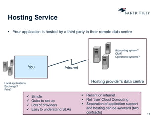 Hosting provider’s data centre
Hosting Service
• Your application is hosted by a third party in their remote data centre
13
You Internet
 Simple
 Quick to set up
 Lots of providers
 Easy to understand SLAs
× Reliant on internet
× Not ‘true’ Cloud Computing
× Separation of application support
and hosting can be awkward (two
contracts)
Accounting system?
CRM?
Operations systems?
Local applications
Exchange?
Print?
 