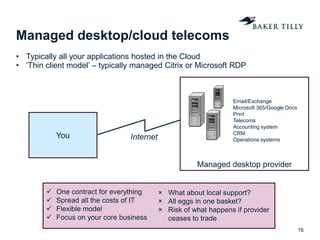 Managed desktop provider
Managed desktop/cloud telecoms
• Typically all your applications hosted in the Cloud
• ‘Thin client model’ – typically managed Citrix or Microsoft RDP
16
You Internet
 One contract for everything
 Spread all the costs of IT
 Flexible model
 Focus on your core business
× What about local support?
× All eggs in one basket?
× Risk of what happens if provider
ceases to trade
Email/Exchange
Microsoft 365/Google Docs
Print
Telecoms
Accounting system
CRM
Operations systems
 