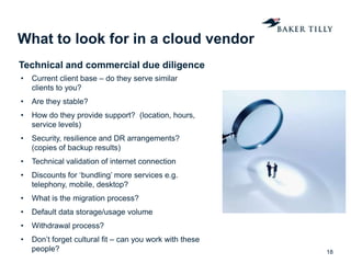 What to look for in a cloud vendor
18
• Current client base – do they serve similar
clients to you?
• Are they stable?
• How do they provide support? (location, hours,
service levels)
• Security, resilience and DR arrangements?
(copies of backup results)
• Technical validation of internet connection
• Discounts for ‘bundling’ more services e.g.
telephony, mobile, desktop?
• What is the migration process?
• Default data storage/usage volume
• Withdrawal process?
• Don’t forget cultural fit – can you work with these
people?
Technical and commercial due diligence
 