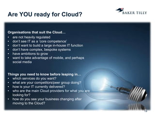 Are YOU ready for Cloud?
19
Organisations that suit the Cloud…
• are not heavily regulated
• don’t see IT as a ‘core competence’
• don’t want to build a large in-house IT function
• don’t have complex, bespoke systems
• have ambitions to grow
• want to take advantage of mobile, and perhaps
social media
Things you need to know before leaping in…
• which services do you want?
• what are your competitors/peer group doing?
• how is your IT currently delivered?
• who are the main Cloud providers for what you are
looking for?
• how do you see your business changing after
moving to the Cloud?
 