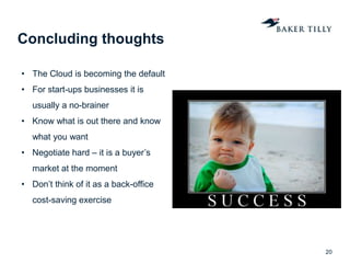 Concluding thoughts
20
• The Cloud is becoming the default
• For start-ups businesses it is
usually a no-brainer
• Know what is out there and know
what you want
• Negotiate hard – it is a buyer’s
market at the moment
• Don’t think of it as a back-office
cost-saving exercise
 